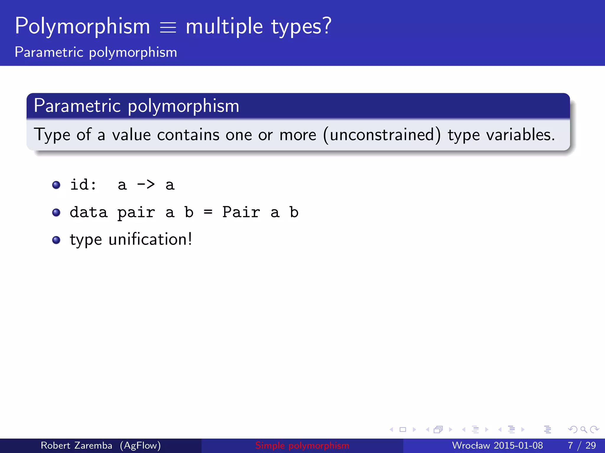 Polymorphism ≡ multiple types?
Parametric polymorphism
Parametric polymorphism
Type of a value contains one or more (unconstrained) type variables.
id: a -> a
data pair a b = Pair a b
type uniﬁcation!
Robert Zaremba (AgFlow) Simple polymorphism Wroclaw 2015-01-08 7 / 29
 