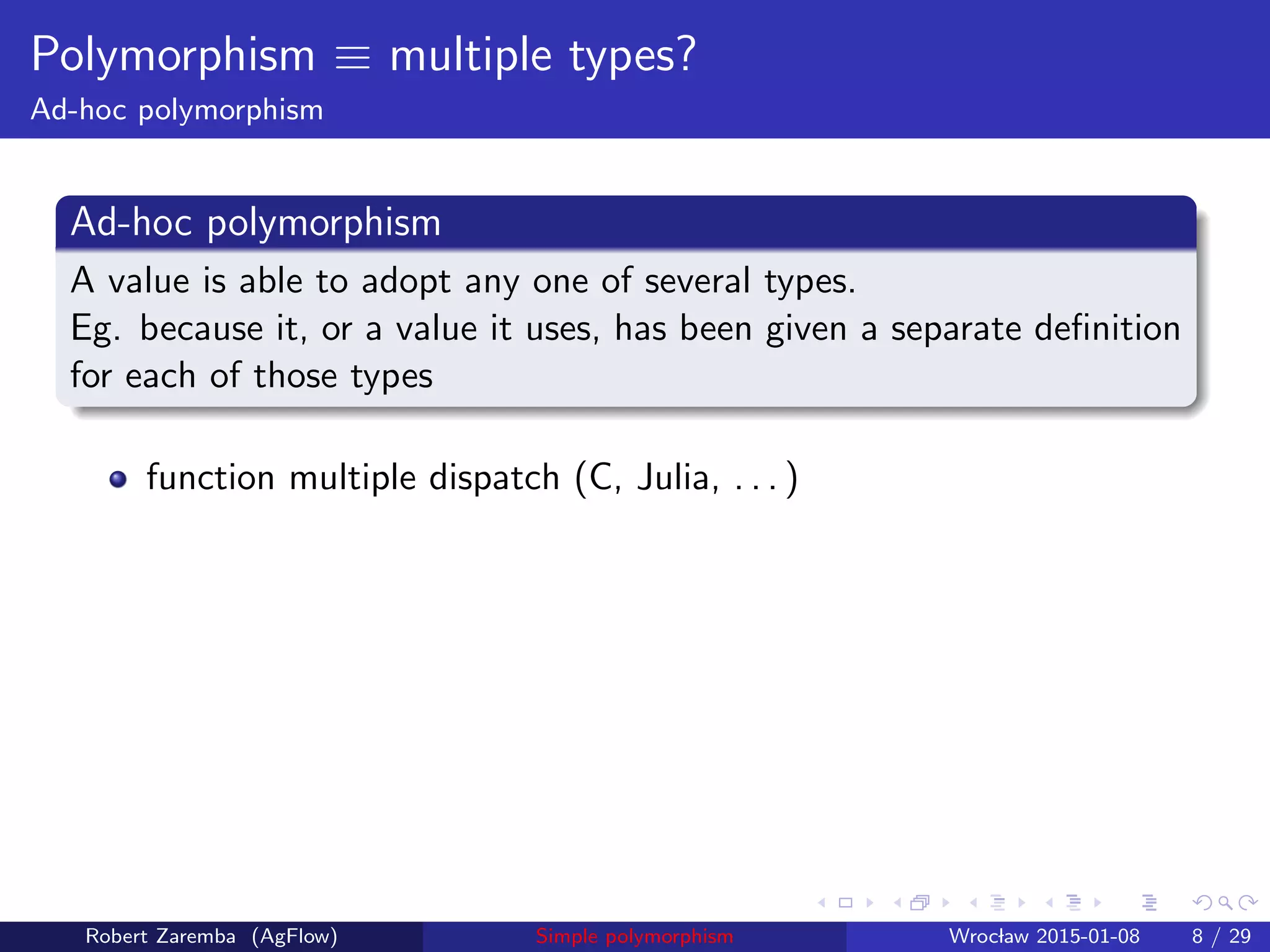 Polymorphism ≡ multiple types?
Ad-hoc polymorphism
Ad-hoc polymorphism
A value is able to adopt any one of several types.
Eg. because it, or a value it uses, has been given a separate deﬁnition
for each of those types
function multiple dispatch (C, Julia, . . . )
Robert Zaremba (AgFlow) Simple polymorphism Wroclaw 2015-01-08 8 / 29
 