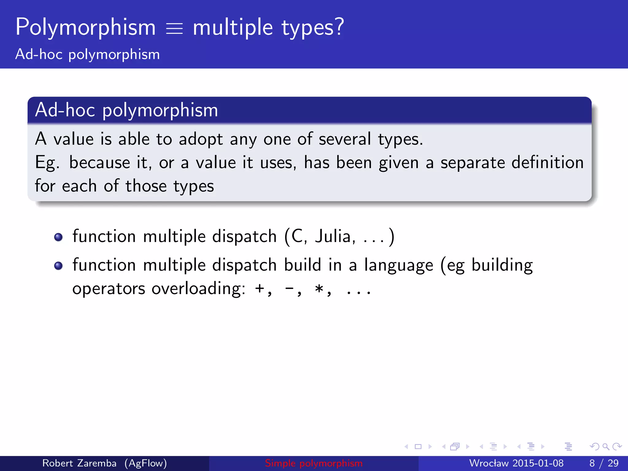 Polymorphism ≡ multiple types?
Ad-hoc polymorphism
Ad-hoc polymorphism
A value is able to adopt any one of several types.
Eg. because it, or a value it uses, has been given a separate deﬁnition
for each of those types
function multiple dispatch (C, Julia, . . . )
function multiple dispatch build in a language (eg building
operators overloading: +, -, *, ...
Robert Zaremba (AgFlow) Simple polymorphism Wroclaw 2015-01-08 8 / 29
 