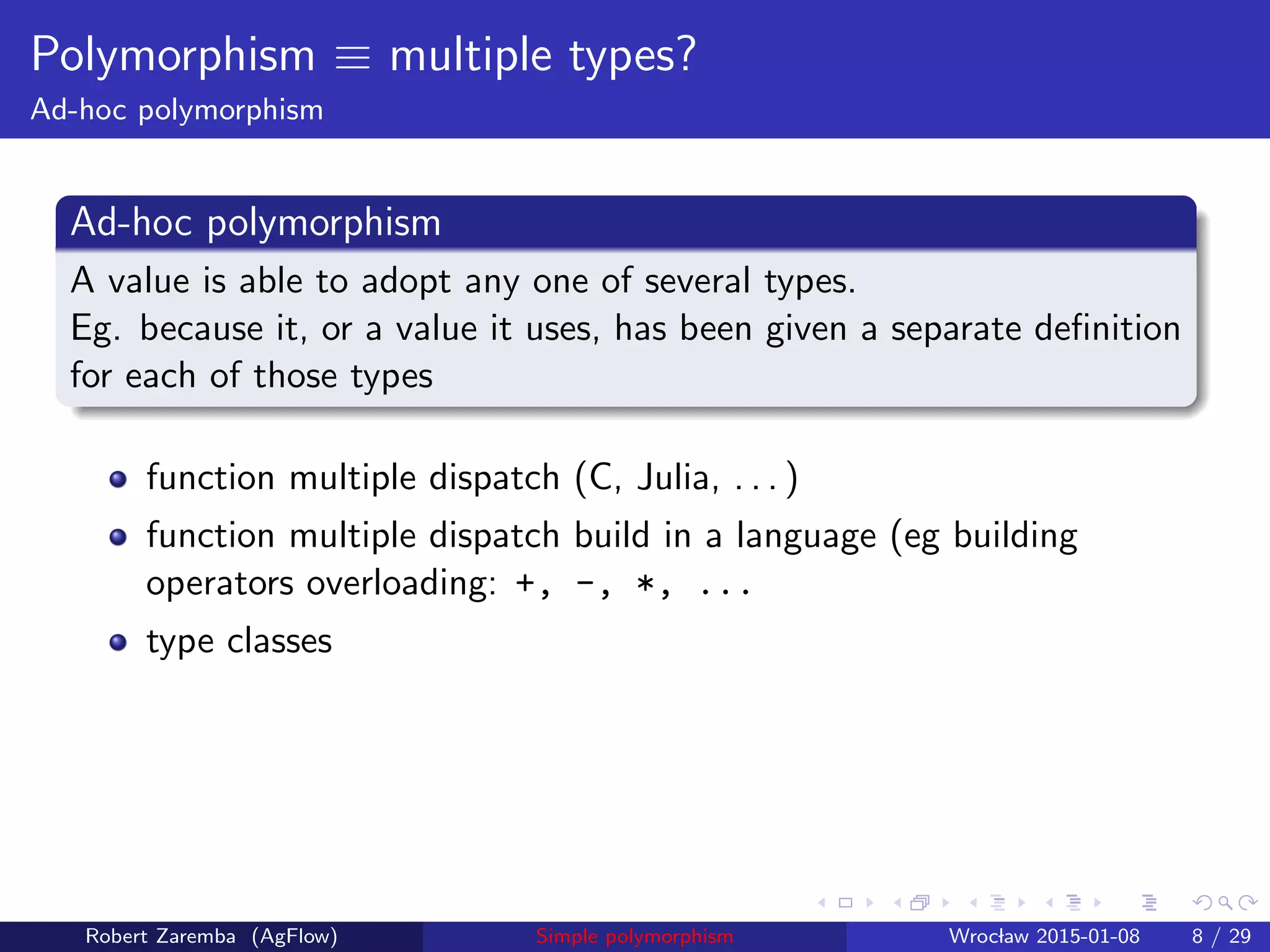 Polymorphism ≡ multiple types?
Ad-hoc polymorphism
Ad-hoc polymorphism
A value is able to adopt any one of several types.
Eg. because it, or a value it uses, has been given a separate deﬁnition
for each of those types
function multiple dispatch (C, Julia, . . . )
function multiple dispatch build in a language (eg building
operators overloading: +, -, *, ...
type classes
Robert Zaremba (AgFlow) Simple polymorphism Wroclaw 2015-01-08 8 / 29
 