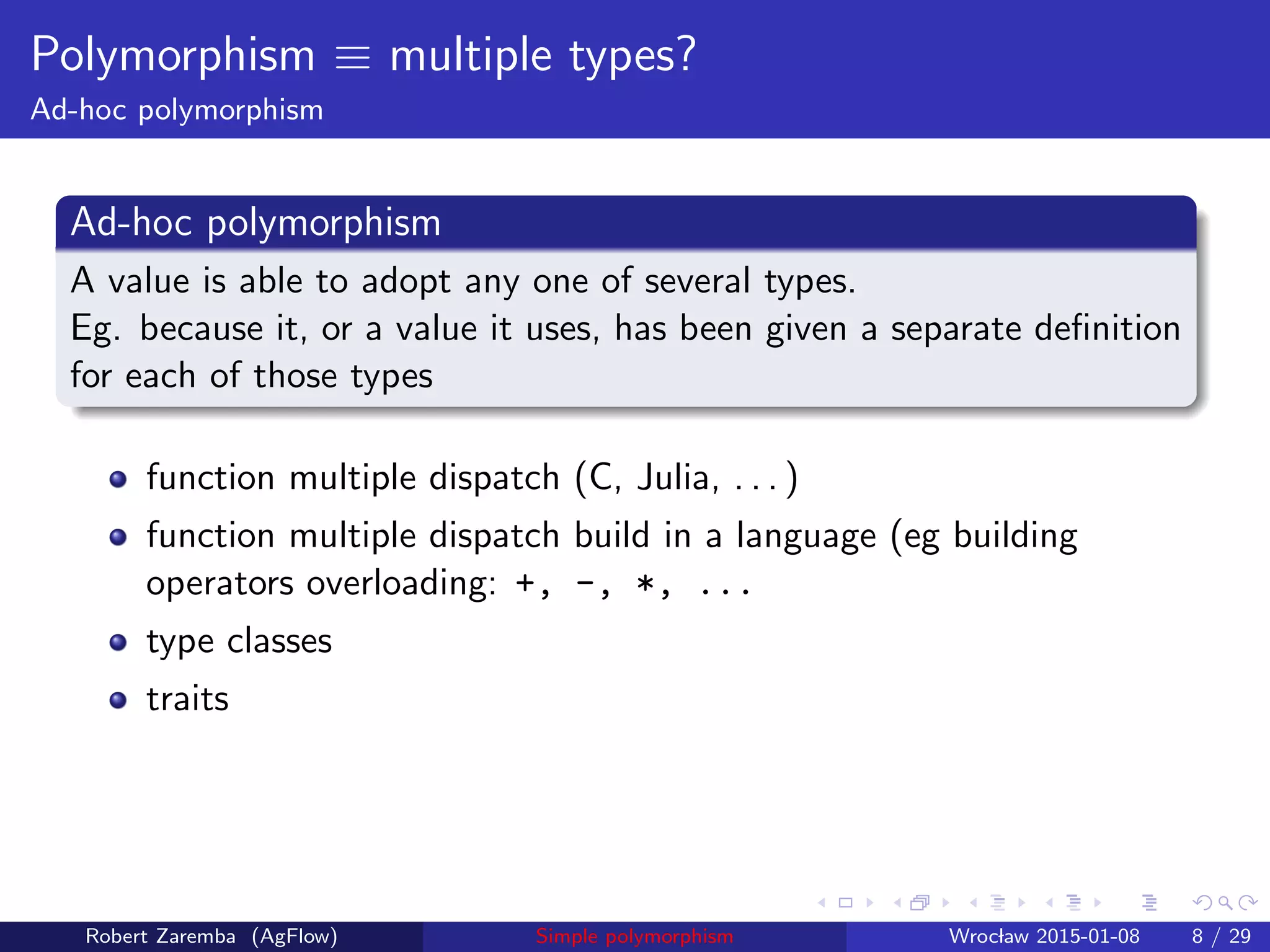 Polymorphism ≡ multiple types?
Ad-hoc polymorphism
Ad-hoc polymorphism
A value is able to adopt any one of several types.
Eg. because it, or a value it uses, has been given a separate deﬁnition
for each of those types
function multiple dispatch (C, Julia, . . . )
function multiple dispatch build in a language (eg building
operators overloading: +, -, *, ...
type classes
traits
Robert Zaremba (AgFlow) Simple polymorphism Wroclaw 2015-01-08 8 / 29
 