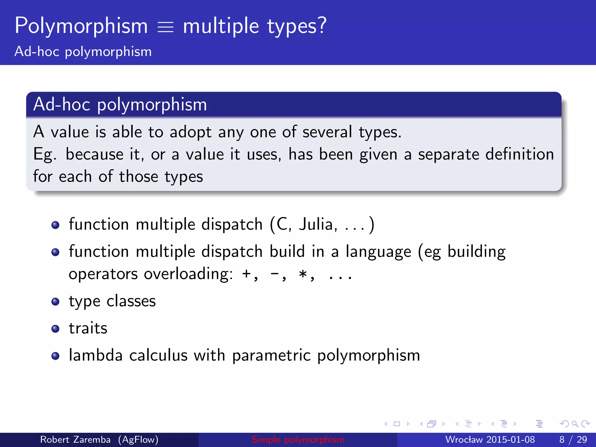 Polymorphism ≡ multiple types?
Ad-hoc polymorphism
Ad-hoc polymorphism
A value is able to adopt any one of several types.
Eg. because it, or a value it uses, has been given a separate deﬁnition
for each of those types
function multiple dispatch (C, Julia, . . . )
function multiple dispatch build in a language (eg building
operators overloading: +, -, *, ...
type classes
traits
lambda calculus with parametric polymorphism
Robert Zaremba (AgFlow) Simple polymorphism Wroclaw 2015-01-08 8 / 29
 