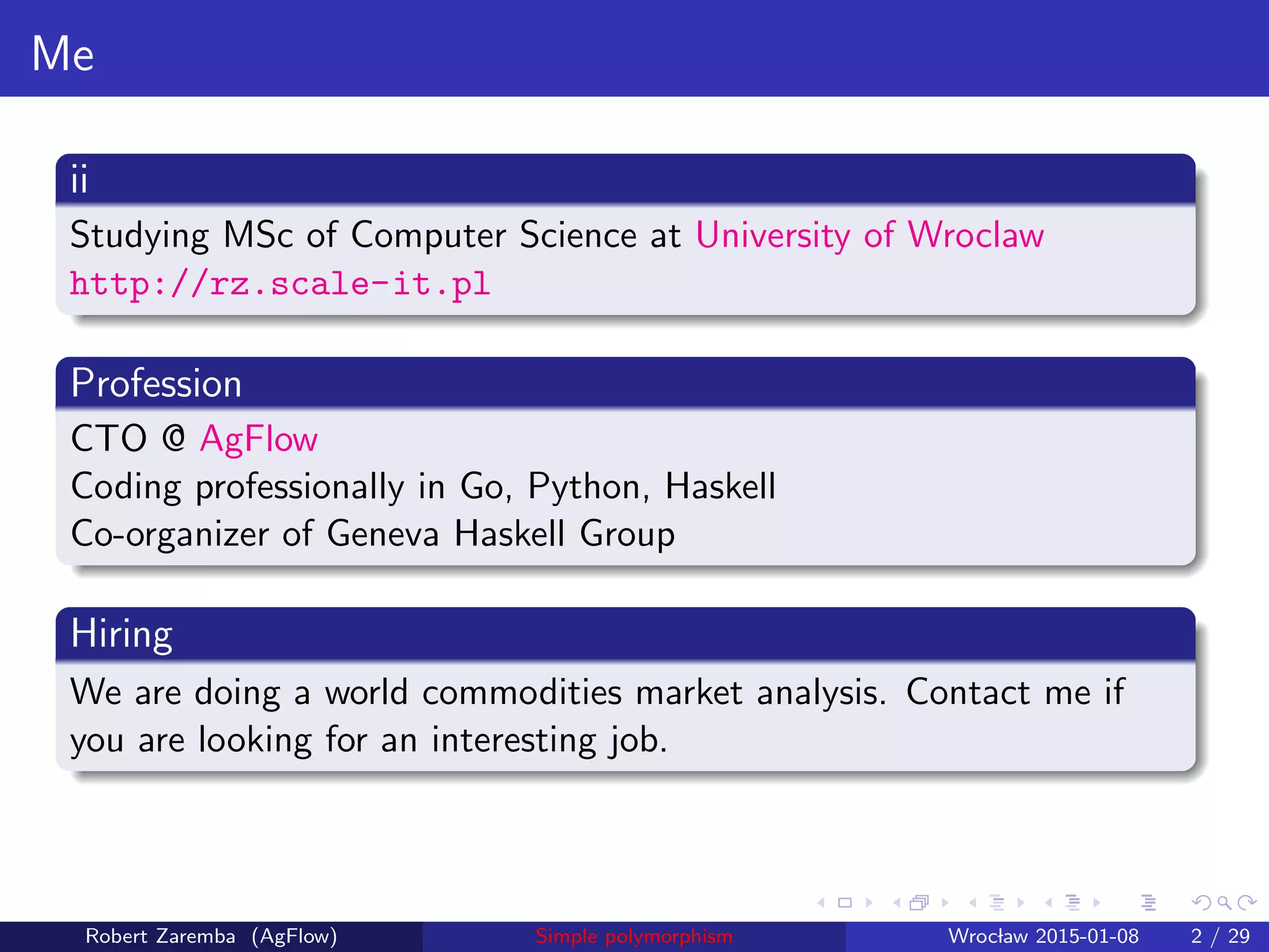 Me
ii
Studied MSc of Computer Science at University of Wroclaw
http://rz.scale-it.pl
Profession
CTO @ AgFlow
Coding professionally in Go, Python, Haskell
Co-organizer of Geneva Haskell Group
Hiring
We are doing a world commodities market analysis. Contact me if
you are looking for an interesting job.
Robert Zaremba (AgFlow) Simple polymorphism Wroclaw 2015-01-08 2 / 29
 
