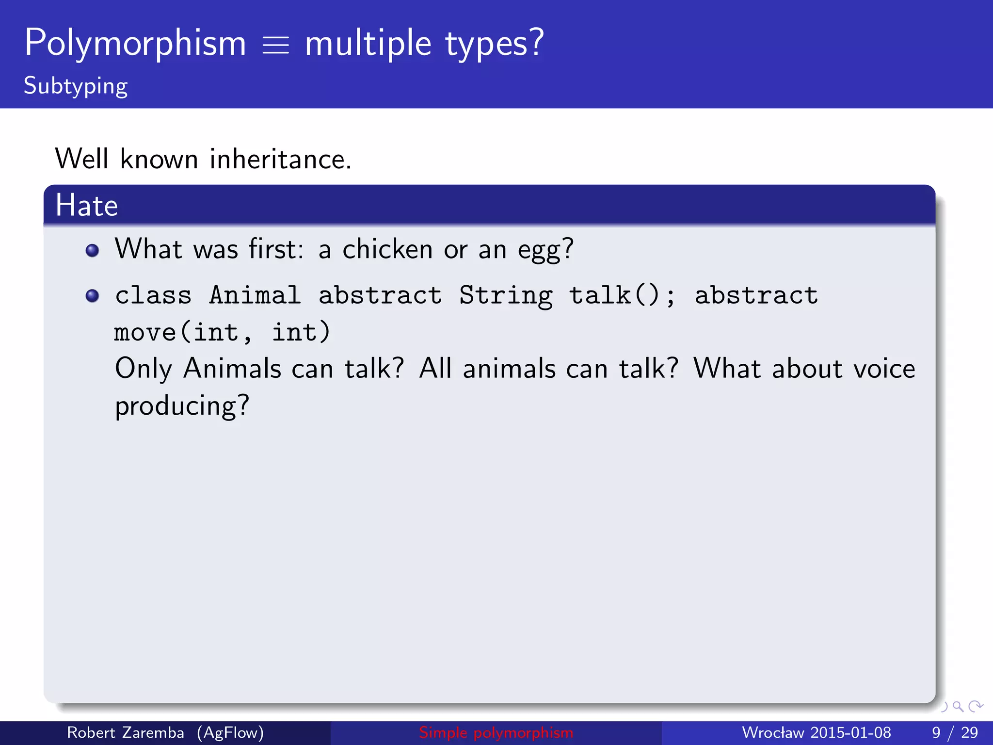 Polymorphism ≡ multiple types?
Subtyping
Well known inheritance.
Hate
What was ﬁrst: a chicken or an egg?
class Animal abstract String talk(); abstract
move(int, int)
Only Animals can talk? All animals can talk? What about voice
producing?
Robert Zaremba (AgFlow) Simple polymorphism Wroclaw 2015-01-08 9 / 29
 