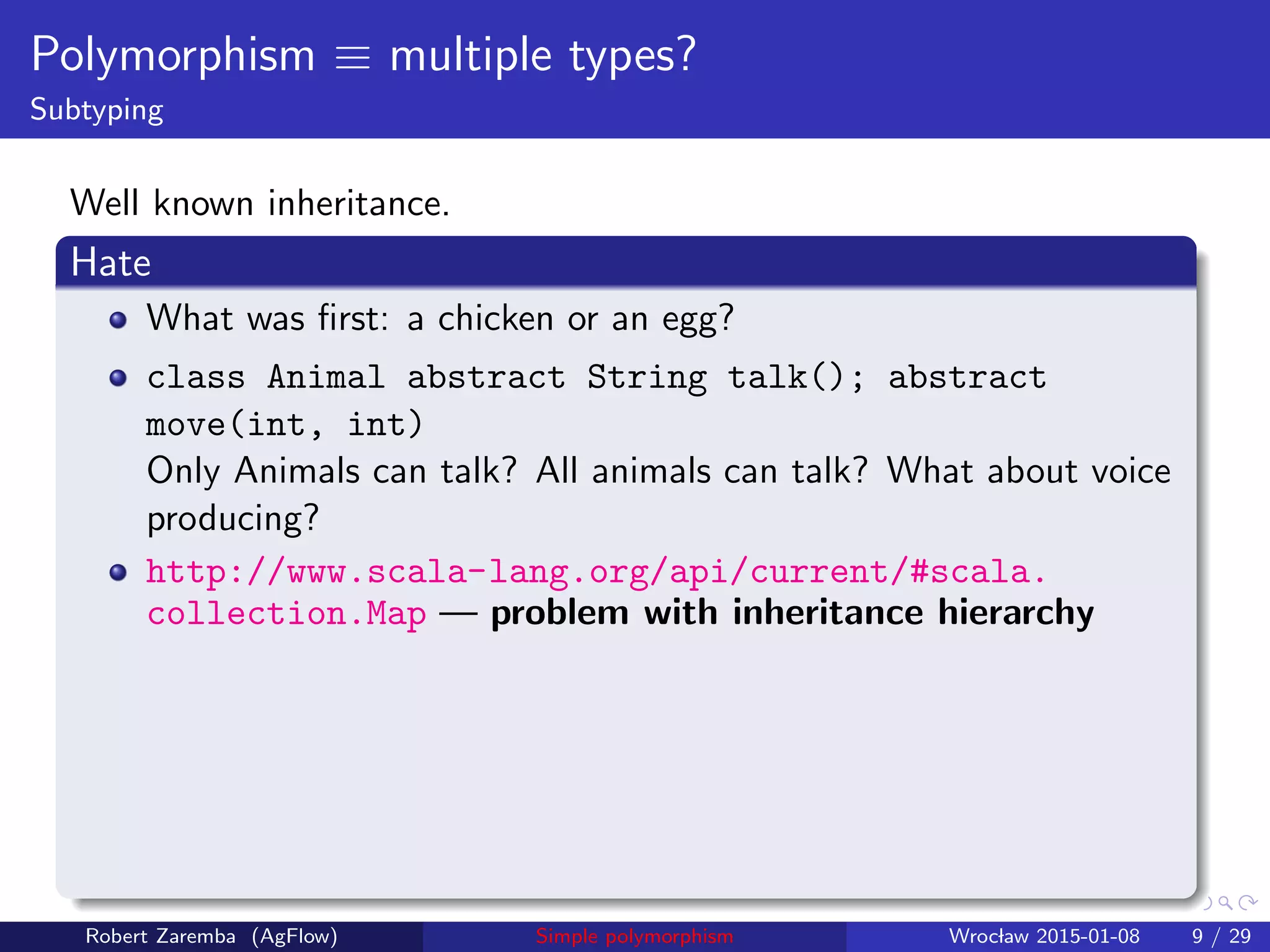 Polymorphism ≡ multiple types?
Subtyping
Well known inheritance.
Hate
What was ﬁrst: a chicken or an egg?
class Animal abstract String talk(); abstract
move(int, int)
Only Animals can talk? All animals can talk? What about voice
producing?
http://www.scala-lang.org/api/current/#scala.
collection.Map — problem with inheritance hierarchy
Robert Zaremba (AgFlow) Simple polymorphism Wroclaw 2015-01-08 9 / 29
 