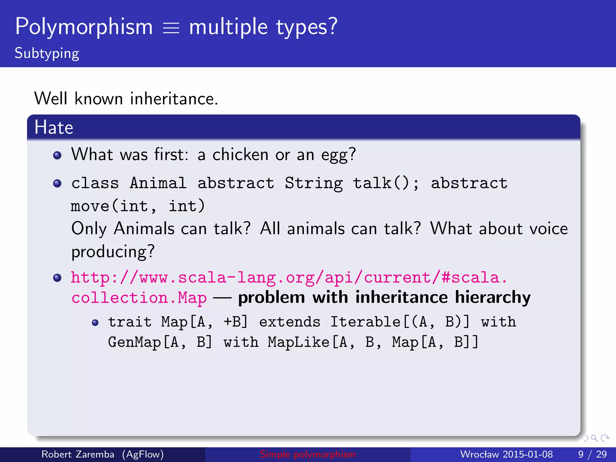 Polymorphism ≡ multiple types?
Subtyping
Well known inheritance.
Hate
What was ﬁrst: a chicken or an egg?
class Animal abstract String talk(); abstract
move(int, int)
Only Animals can talk? All animals can talk? What about voice
producing?
http://www.scala-lang.org/api/current/#scala.
collection.Map — problem with inheritance hierarchy
trait Map[A, +B] extends Iterable[(A, B)] with
GenMap[A, B] with MapLike[A, B, Map[A, B]]
Robert Zaremba (AgFlow) Simple polymorphism Wroclaw 2015-01-08 9 / 29
 