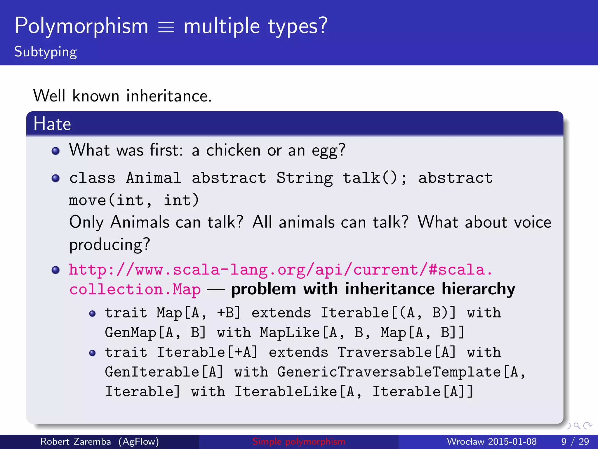 Polymorphism ≡ multiple types?
Subtyping
Well known inheritance.
Hate
What was ﬁrst: a chicken or an egg?
class Animal abstract String talk(); abstract
move(int, int)
Only Animals can talk? All animals can talk? What about voice
producing?
http://www.scala-lang.org/api/current/#scala.
collection.Map — problem with inheritance hierarchy
trait Map[A, +B] extends Iterable[(A, B)] with
GenMap[A, B] with MapLike[A, B, Map[A, B]]
trait Iterable[+A] extends Traversable[A] with
GenIterable[A] with GenericTraversableTemplate[A,
Iterable] with IterableLike[A, Iterable[A]]
Robert Zaremba (AgFlow) Simple polymorphism Wroclaw 2015-01-08 9 / 29
 
