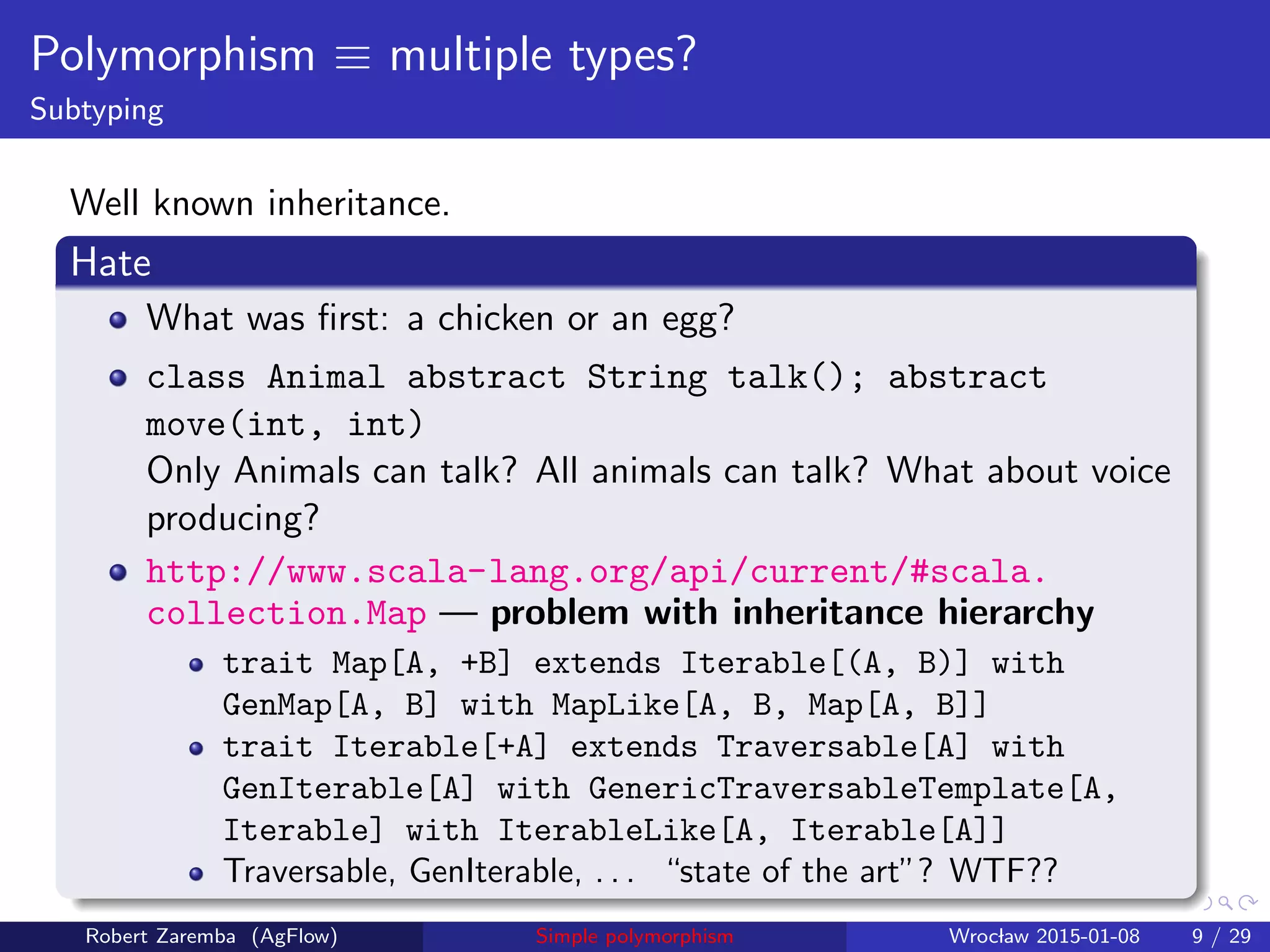 Polymorphism ≡ multiple types?
Subtyping
Well known inheritance.
Hate
What was ﬁrst: a chicken or an egg?
class Animal abstract String talk(); abstract
move(int, int)
Only Animals can talk? All animals can talk? What about voice
producing?
http://www.scala-lang.org/api/current/#scala.
collection.Map — problem with inheritance hierarchy
trait Map[A, +B] extends Iterable[(A, B)] with
GenMap[A, B] with MapLike[A, B, Map[A, B]]
trait Iterable[+A] extends Traversable[A] with
GenIterable[A] with GenericTraversableTemplate[A,
Iterable] with IterableLike[A, Iterable[A]]
Traversable, GenIterable, . . . “state of the art”? WTF??
Robert Zaremba (AgFlow) Simple polymorphism Wroclaw 2015-01-08 9 / 29
 
