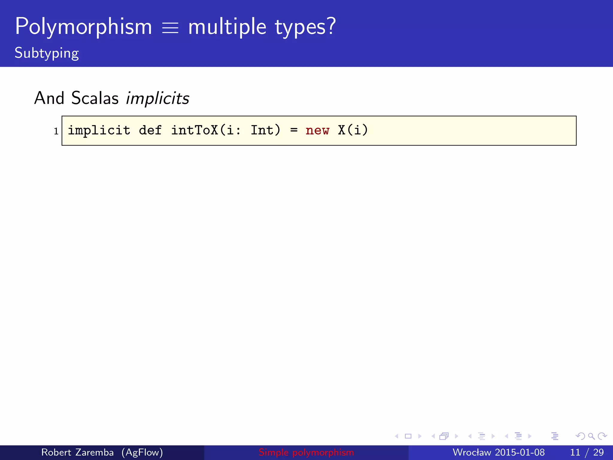 Polymorphism ≡ multiple types?
Subtyping
And Scalas implicits
1 implicit def intToX(i: Int) = new X(i)
Robert Zaremba (AgFlow) Simple polymorphism Wroclaw 2015-01-08 11 / 29
 