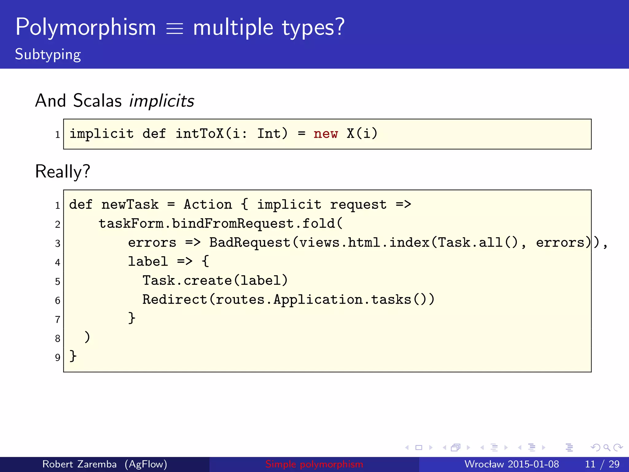 Polymorphism ≡ multiple types?
Subtyping
And Scalas implicits
1 implicit def intToX(i: Int) = new X(i)
Really?
1 def newTask = Action { implicit request =>
2 taskForm.bindFromRequest.fold(
3 errors => BadRequest(views.html.index(Task.all(), errors)),
4 label => {
5 Task.create(label)
6 Redirect(routes.Application.tasks())
7 }
8 )
9 }
Robert Zaremba (AgFlow) Simple polymorphism Wroclaw 2015-01-08 11 / 29
 