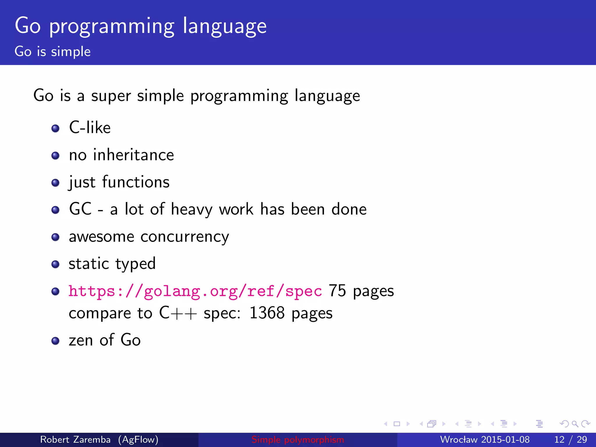 Go programming language
Go is simple
Go is a super simple programming language
C-like
no inheritance
just functions
GC - a lot of heavy work has been done
awesome concurrency
static typed
https://golang.org/ref/spec 75 pages
compare to C++ spec: 1368 pages
zen of Go
Robert Zaremba (AgFlow) Simple polymorphism Wroclaw 2015-01-08 12 / 29
 