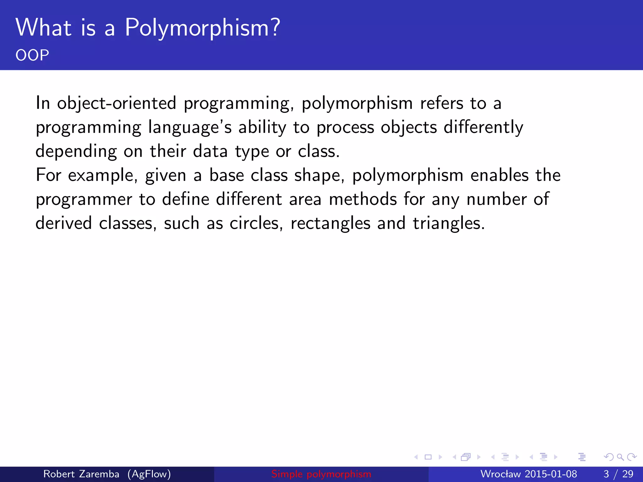 What is a Polymorphism?
OOP
In object-oriented programming, polymorphism refers to a
programming language’s ability to process objects diﬀerently
depending on their data type or class.
For example, given a base class shape, polymorphism enables the
programmer to deﬁne diﬀerent area methods for any number of
derived classes, such as circles, rectangles and triangles.
Robert Zaremba (AgFlow) Simple polymorphism Wroclaw 2015-01-08 3 / 29
 