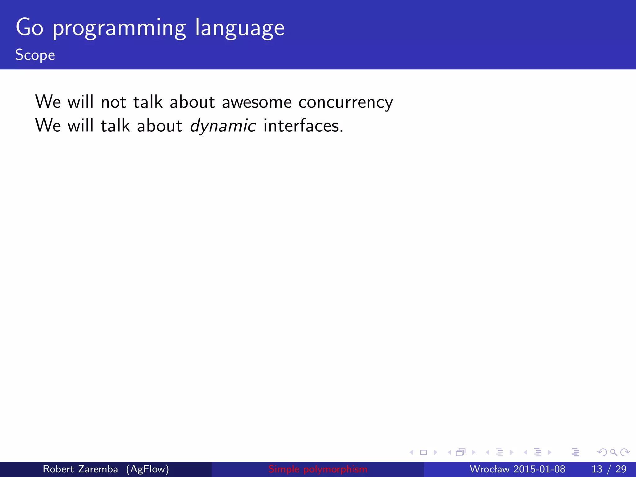 Go programming language
Scope
We will not talk about awesome concurrency
We will talk about dynamic interfaces.
Robert Zaremba (AgFlow) Simple polymorphism Wroclaw 2015-01-08 13 / 29
 