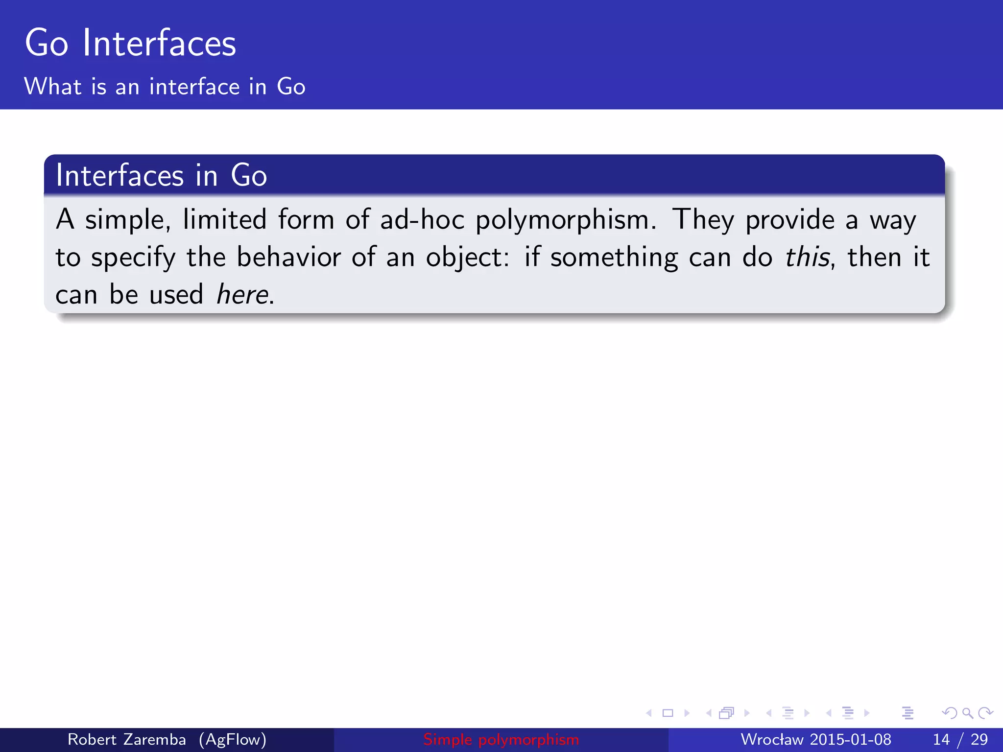 Go Interfaces
What is an interface in Go
Interfaces in Go
A simple, limited form of ad-hoc polymorphism. They provide a way
to specify the behavior of an object: if something can do this, then it
can be used here.
Robert Zaremba (AgFlow) Simple polymorphism Wroclaw 2015-01-08 14 / 29
 