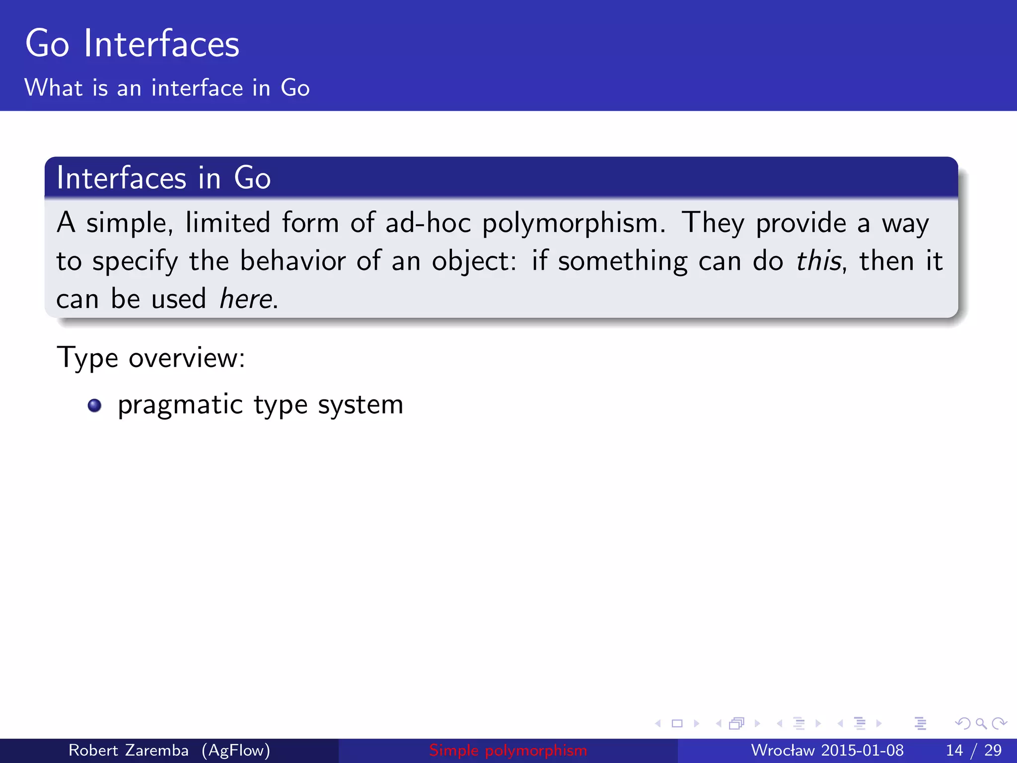 Go Interfaces
What is an interface in Go
Interfaces in Go
A simple, limited form of ad-hoc polymorphism. They provide a way
to specify the behavior of an object: if something can do this, then it
can be used here.
Type overview:
pragmatic type system
Robert Zaremba (AgFlow) Simple polymorphism Wroclaw 2015-01-08 14 / 29
 