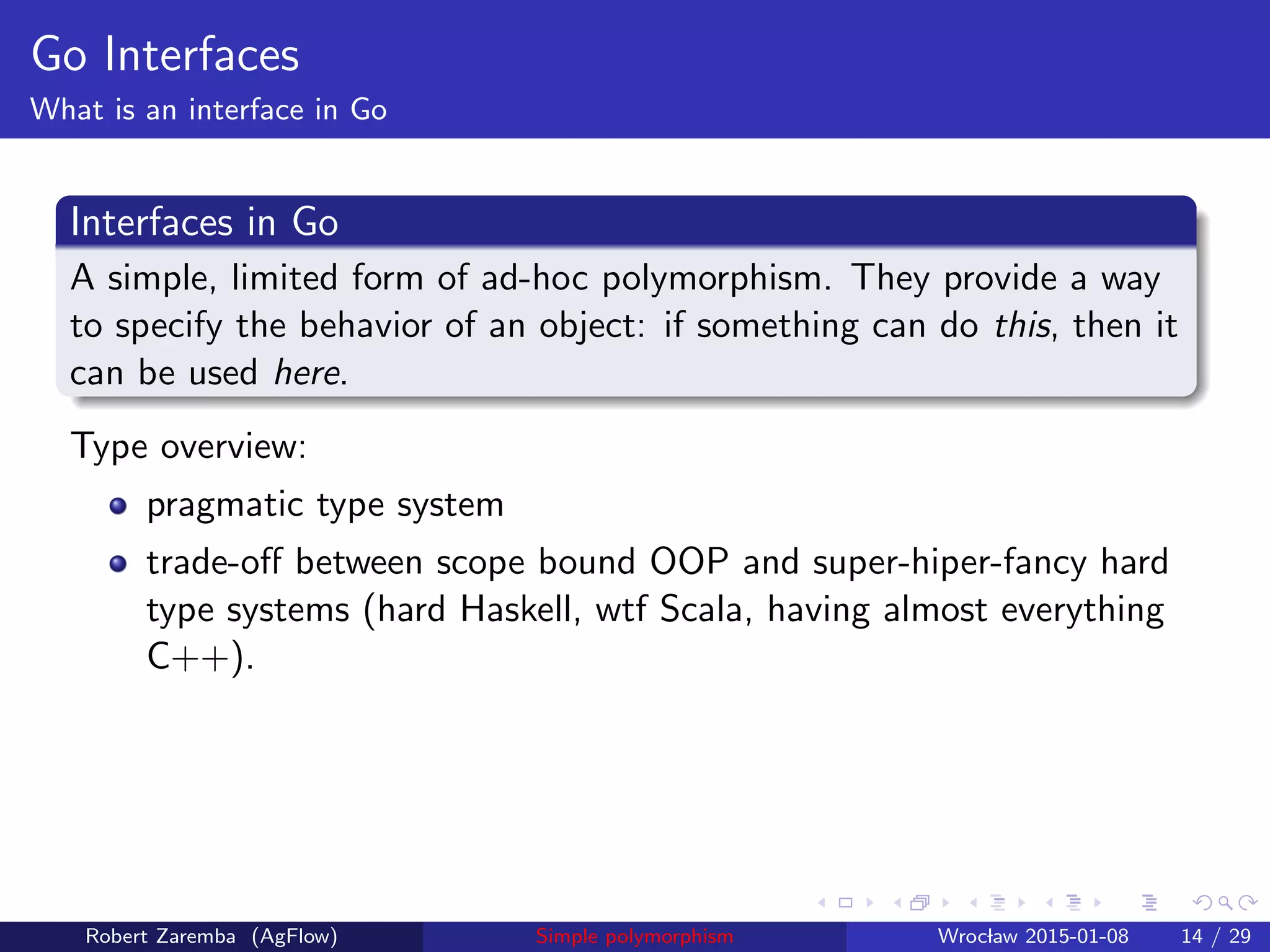 Go Interfaces
What is an interface in Go
Interfaces in Go
A simple, limited form of ad-hoc polymorphism. They provide a way
to specify the behavior of an object: if something can do this, then it
can be used here.
Type overview:
pragmatic type system
trade-oﬀ between scope bound OOP and super-hiper-fancy hard
type systems (hard Haskell, wtf Scala, having almost everything
C++).
Robert Zaremba (AgFlow) Simple polymorphism Wroclaw 2015-01-08 14 / 29
 