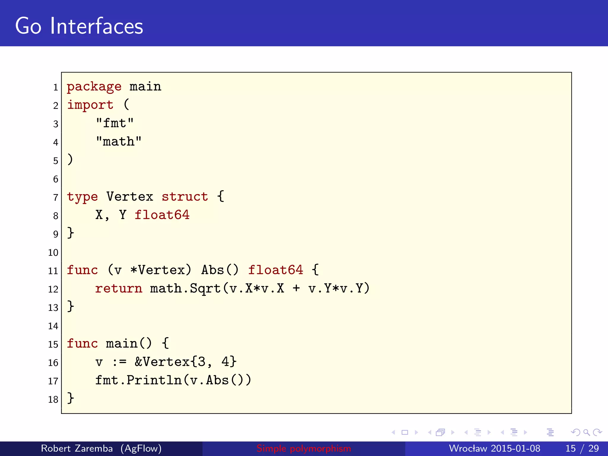 Go Interfaces
1 package main
2 import (
3 "fmt"
4 "math"
5 )
6
7 type Vertex struct {
8 X, Y float64
9 }
10
11 func (v *Vertex) Abs() float64 {
12 return math.Sqrt(v.X*v.X + v.Y*v.Y)
13 }
14
15 func main() {
16 v := &Vertex{3, 4}
17 fmt.Println(v.Abs())
18 }
Robert Zaremba (AgFlow) Simple polymorphism Wroclaw 2015-01-08 15 / 29
 
