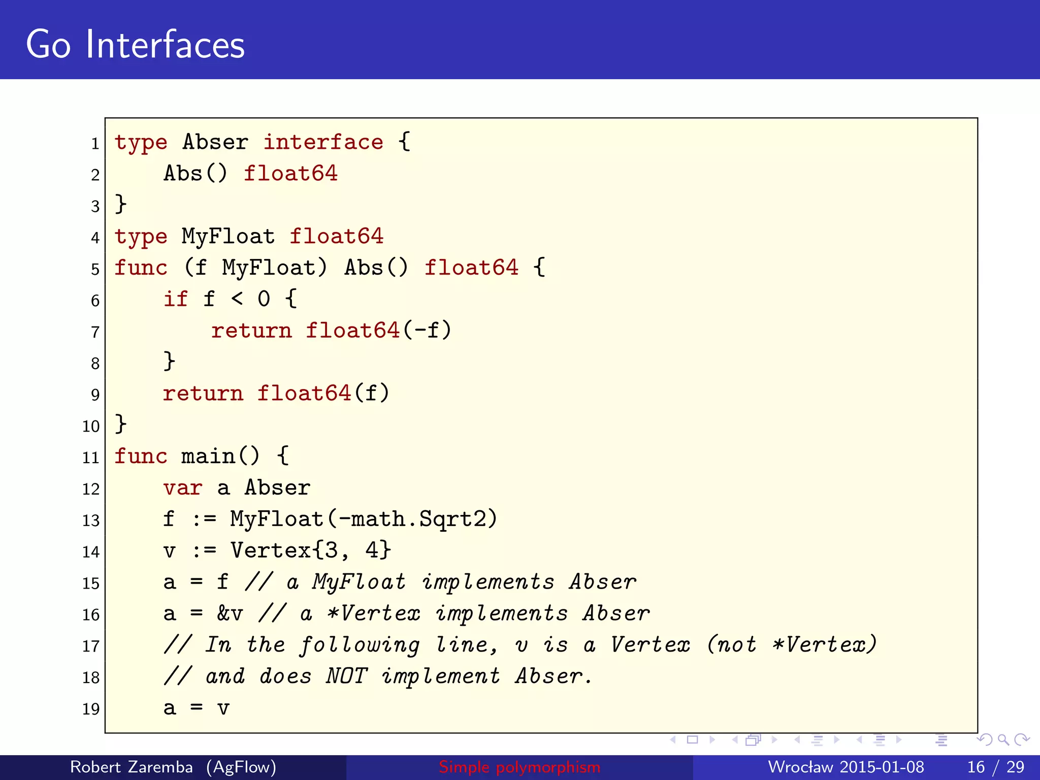 Go Interfaces
1 type Abser interface {
2 Abs() float64
3 }
4 type MyFloat float64
5 func (f MyFloat) Abs() float64 {
6 if f < 0 {
7 return float64(-f)
8 }
9 return float64(f)
10 }
11 func main() {
12 var a Abser
13 f := MyFloat(-math.Sqrt2)
14 v := Vertex{3, 4}
15 a = f // a MyFloat implements Abser
16 a = &v // a *Vertex implements Abser
17 // In the following line, v is a Vertex (not *Vertex)
18 // and does NOT implement Abser.
19 a = v
Robert Zaremba (AgFlow) Simple polymorphism Wroclaw 2015-01-08 16 / 29
 