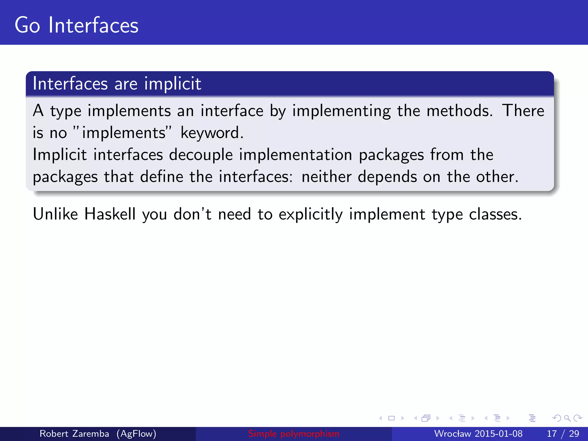 Go Interfaces
Interfaces are implicit
A type implements an interface by implementing the methods. There
is no ”implements” keyword.
Implicit interfaces decouple implementation packages from the
packages that deﬁne the interfaces: neither depends on the other.
Unlike Haskell you don’t need to explicitly implement type classes.
Robert Zaremba (AgFlow) Simple polymorphism Wroclaw 2015-01-08 17 / 29
 