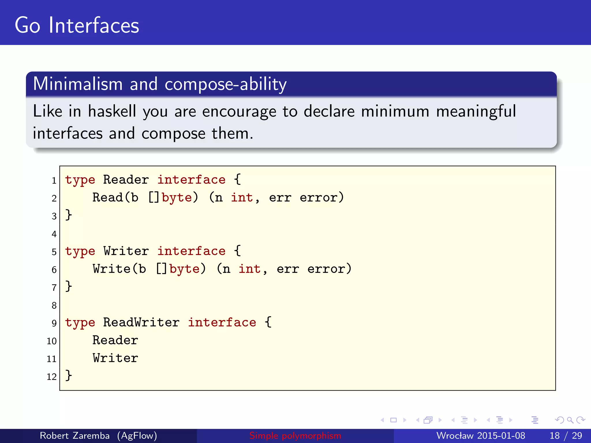 Go Interfaces
Minimalism and compose-ability
Like in haskell you are encourage to declare minimum meaningful
interfaces and compose them.
1 type Reader interface {
2 Read(b []byte) (n int, err error)
3 }
4
5 type Writer interface {
6 Write(b []byte) (n int, err error)
7 }
8
9 type ReadWriter interface {
10 Reader
11 Writer
12 }
Robert Zaremba (AgFlow) Simple polymorphism Wroclaw 2015-01-08 18 / 29
 