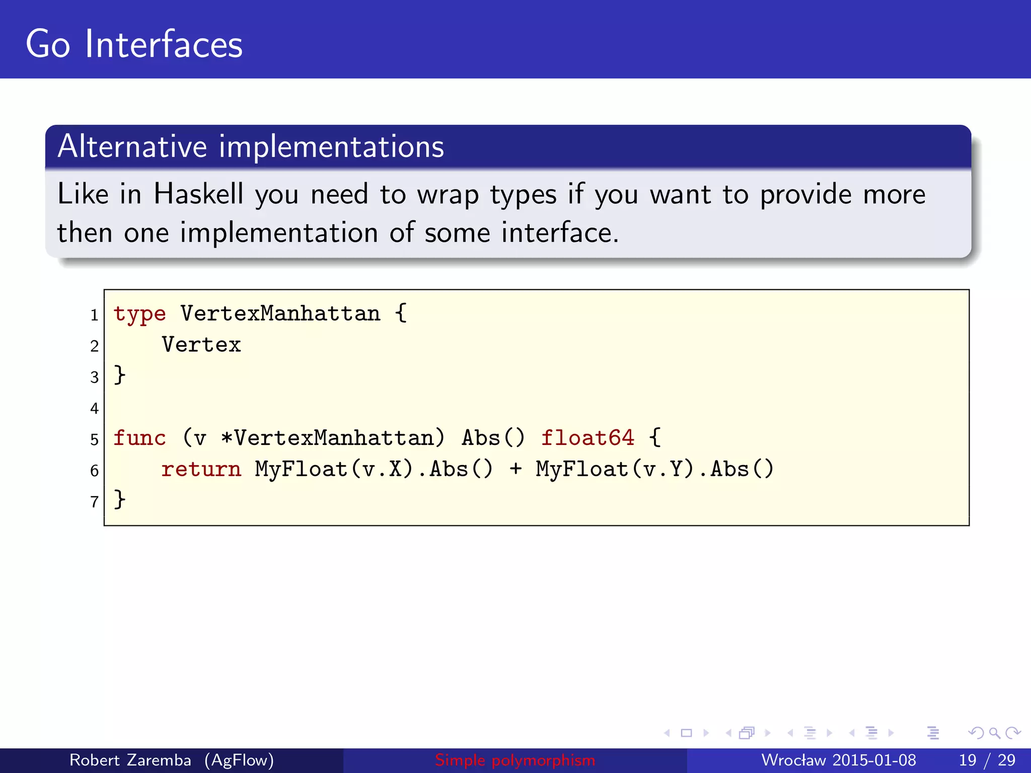 Go Interfaces
Alternative implementations
Like in Haskell you need to wrap types if you want to provide more
then one implementation of some interface.
1 type VertexManhattan {
2 Vertex
3 }
4
5 func (v *VertexManhattan) Abs() float64 {
6 return MyFloat(v.X).Abs() + MyFloat(v.Y).Abs()
7 }
Robert Zaremba (AgFlow) Simple polymorphism Wroclaw 2015-01-08 19 / 29
 
