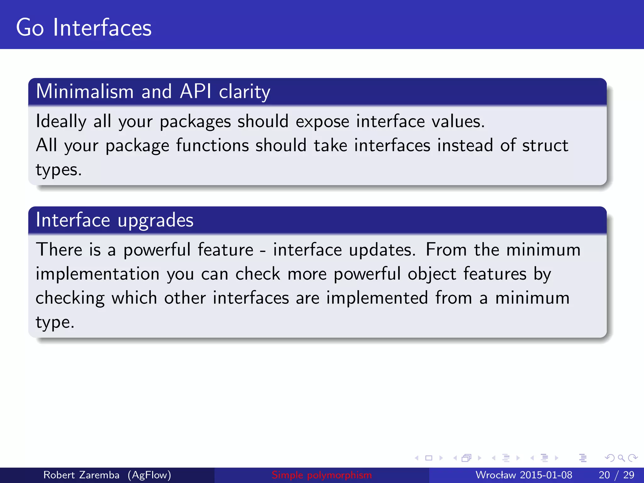 Go Interfaces
Minimalism and API clarity
Ideally all your packages should expose interface values.
All your package functions should take interfaces instead of struct
types.
Interface upgrades
There is a powerful feature - interface updates. From the minimum
implementation you can check more powerful object features by
checking which other interfaces are implemented from a minimum
type.
Robert Zaremba (AgFlow) Simple polymorphism Wroclaw 2015-01-08 20 / 29
 