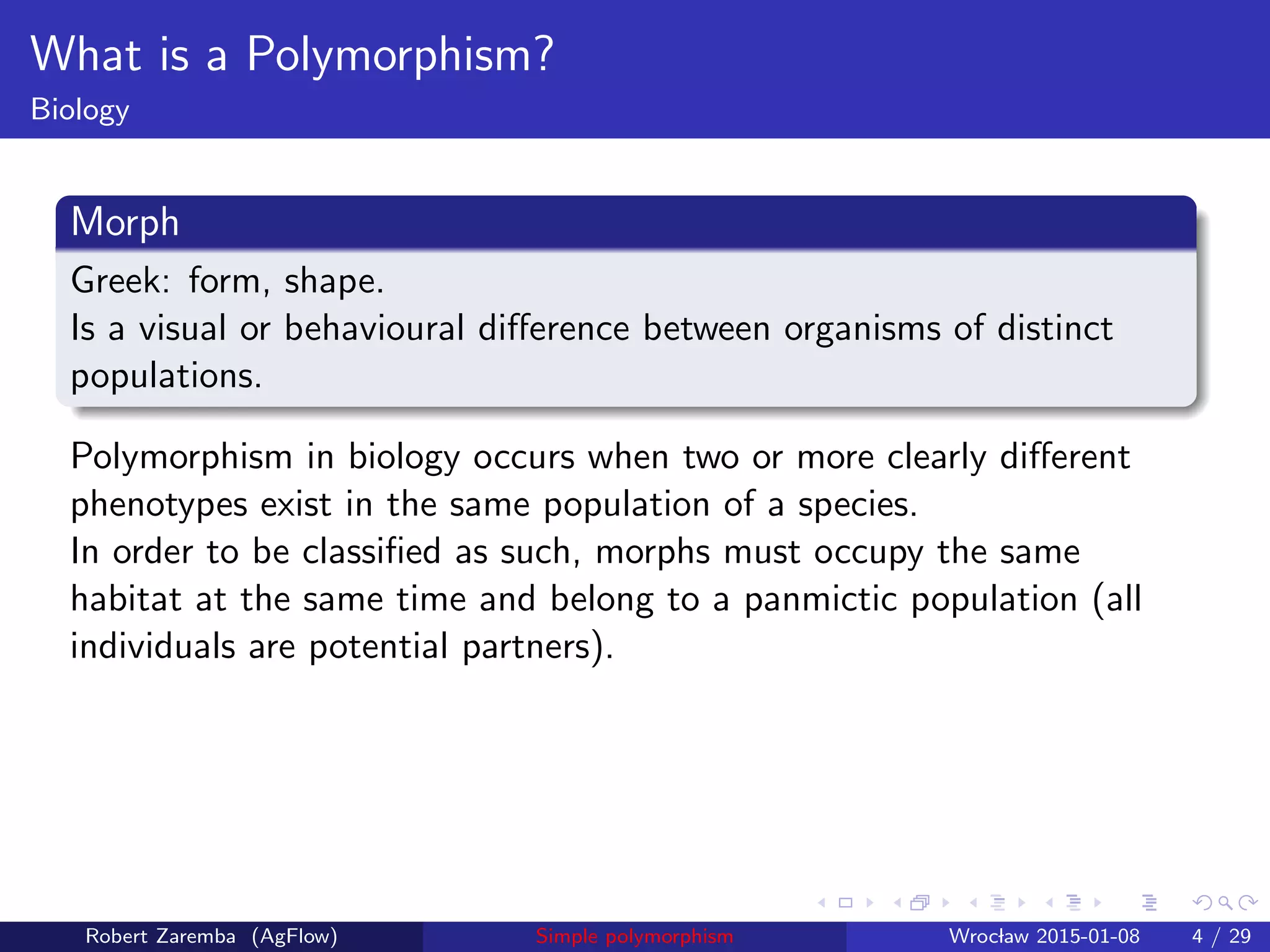 What is a Polymorphism?
Biology
Morph
Greek: form, shape.
Is a visual or behavioural diﬀerence between organisms of distinct
populations.
Polymorphism in biology occurs when two or more clearly diﬀerent
phenotypes exist in the same population of a species.
In order to be classiﬁed as such, morphs must occupy the same
habitat at the same time and belong to a panmictic population (all
individuals are potential partners).
Robert Zaremba (AgFlow) Simple polymorphism Wroclaw 2015-01-08 4 / 29
 