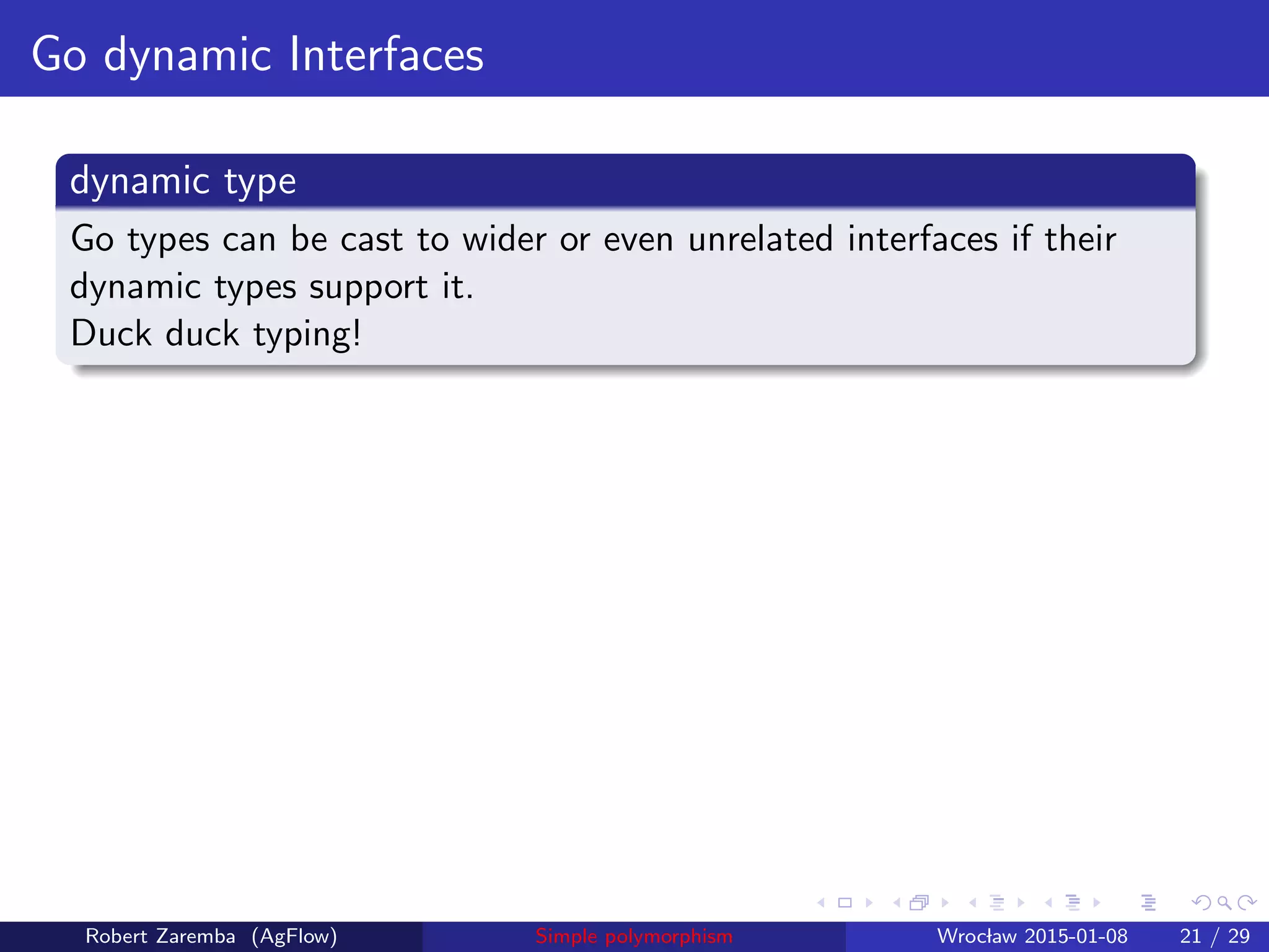 Go dynamic Interfaces
dynamic type
Go types can be cast to wider or even unrelated interfaces if their
dynamic types support it.
Duck duck typing!
Robert Zaremba (AgFlow) Simple polymorphism Wroclaw 2015-01-08 21 / 29
 