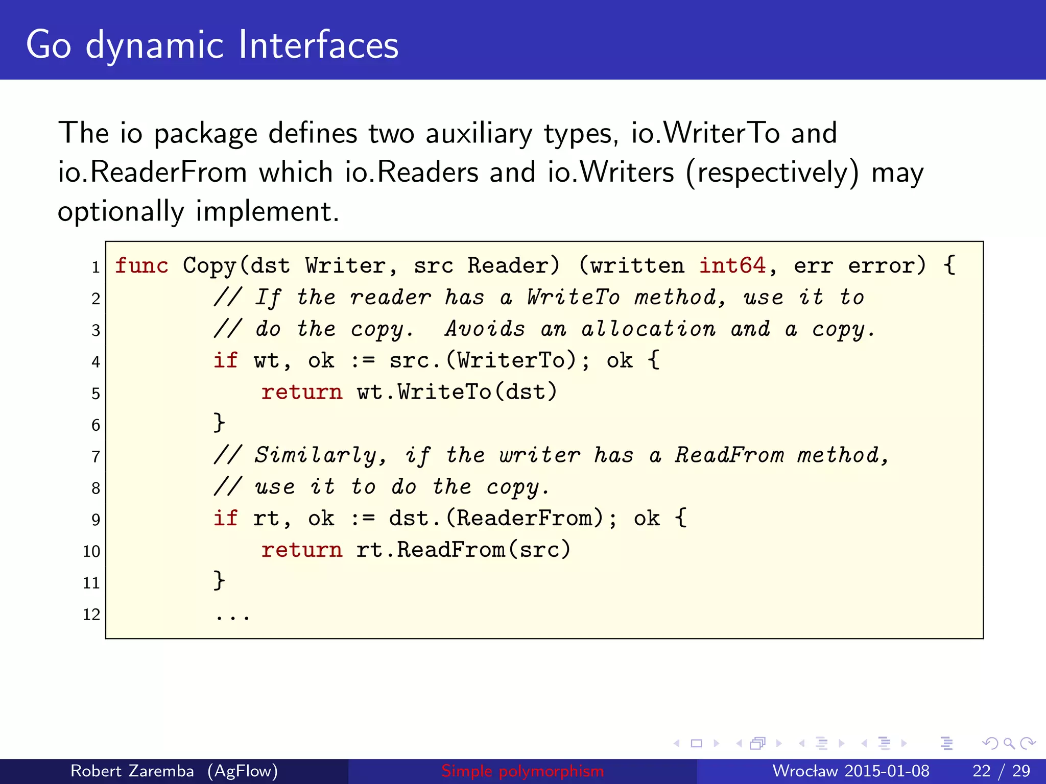 Go dynamic Interfaces
The io package deﬁnes two auxiliary types, io.WriterTo and
io.ReaderFrom which io.Readers and io.Writers (respectively) may
optionally implement.
1 func Copy(dst Writer, src Reader) (written int64, err error) {
2 // If the reader has a WriteTo method, use it to
3 // do the copy. Avoids an allocation and a copy.
4 if wt, ok := src.(WriterTo); ok {
5 return wt.WriteTo(dst)
6 }
7 // Similarly, if the writer has a ReadFrom method,
8 // use it to do the copy.
9 if rt, ok := dst.(ReaderFrom); ok {
10 return rt.ReadFrom(src)
11 }
12 ...
Robert Zaremba (AgFlow) Simple polymorphism Wroclaw 2015-01-08 22 / 29
 
