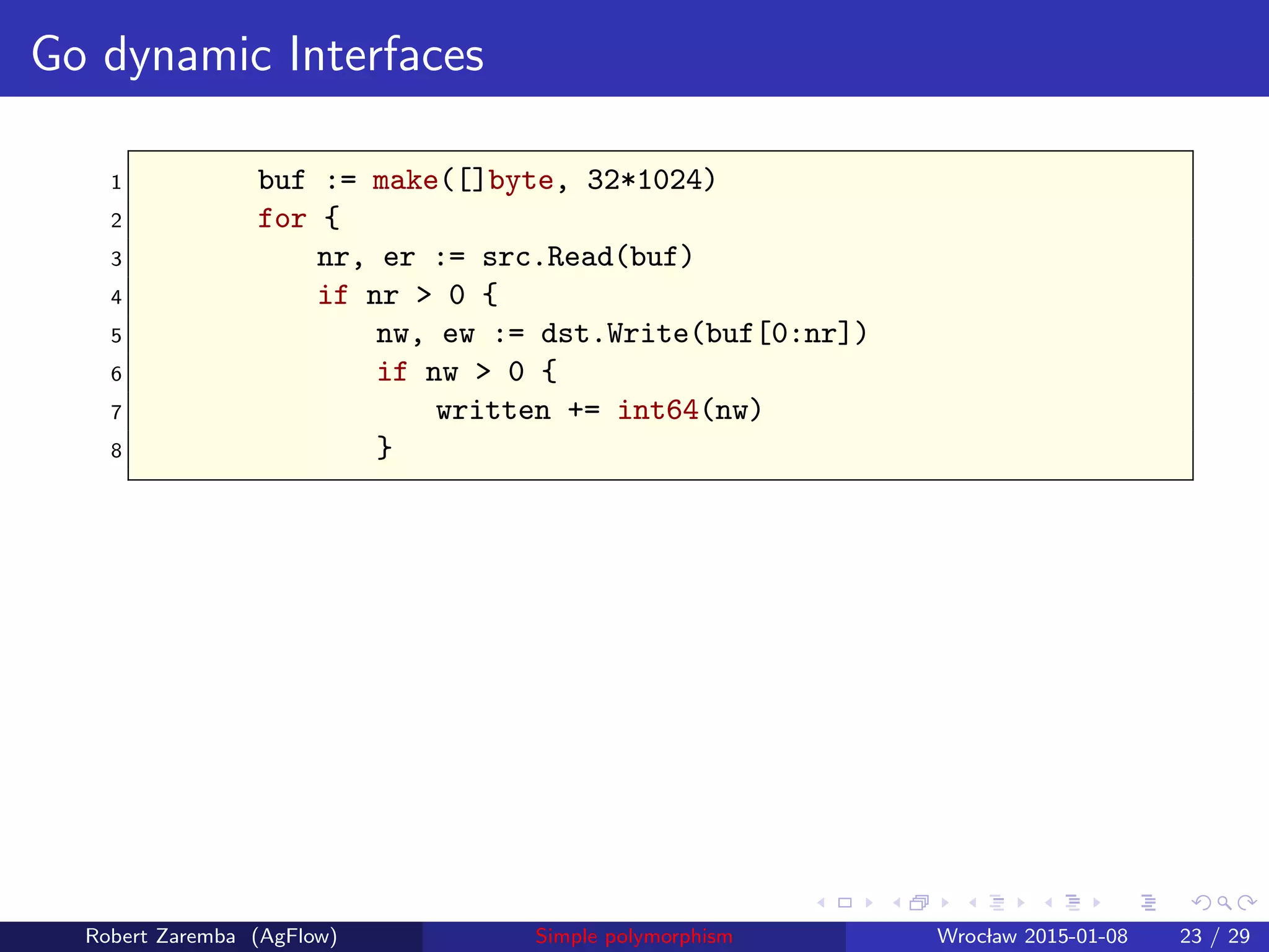 Go dynamic Interfaces
1 buf := make([]byte, 32*1024)
2 for {
3 nr, er := src.Read(buf)
4 if nr > 0 {
5 nw, ew := dst.Write(buf[0:nr])
6 if nw > 0 {
7 written += int64(nw)
8 }
Robert Zaremba (AgFlow) Simple polymorphism Wroclaw 2015-01-08 23 / 29
 