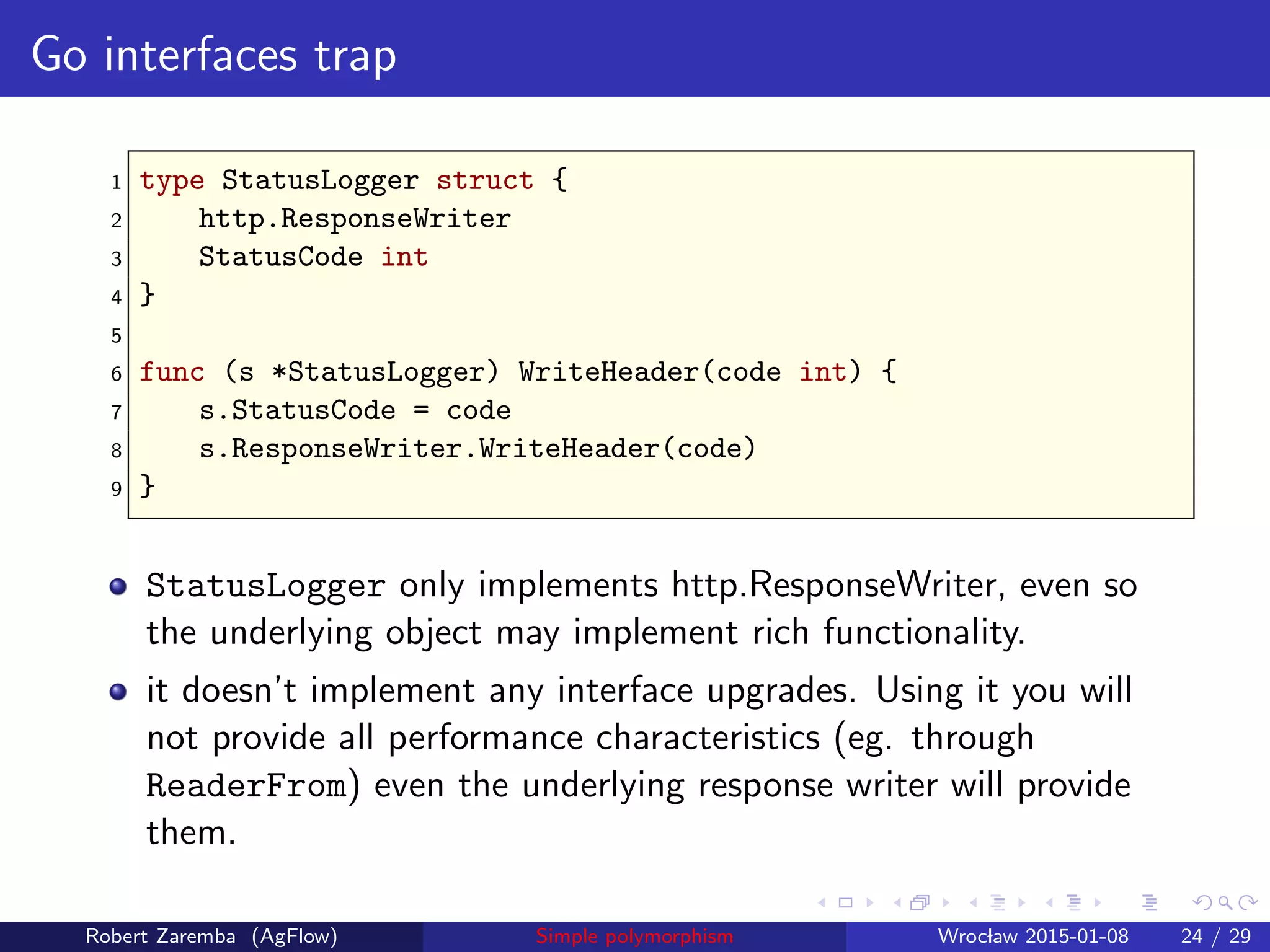 Go interfaces trap
1 type StatusLogger struct {
2 http.ResponseWriter
3 StatusCode int
4 }
5
6 func (s *StatusLogger) WriteHeader(code int) {
7 s.StatusCode = code
8 s.ResponseWriter.WriteHeader(code)
9 }
StatusLogger only implements http.ResponseWriter, even so
the underlying object may implement rich functionality.
it doesn’t implement any interface upgrades. Using it you will
not provide all performance characteristics (eg. through
ReaderFrom) even the underlying response writer will provide
them.
Robert Zaremba (AgFlow) Simple polymorphism Wroclaw 2015-01-08 24 / 29
 