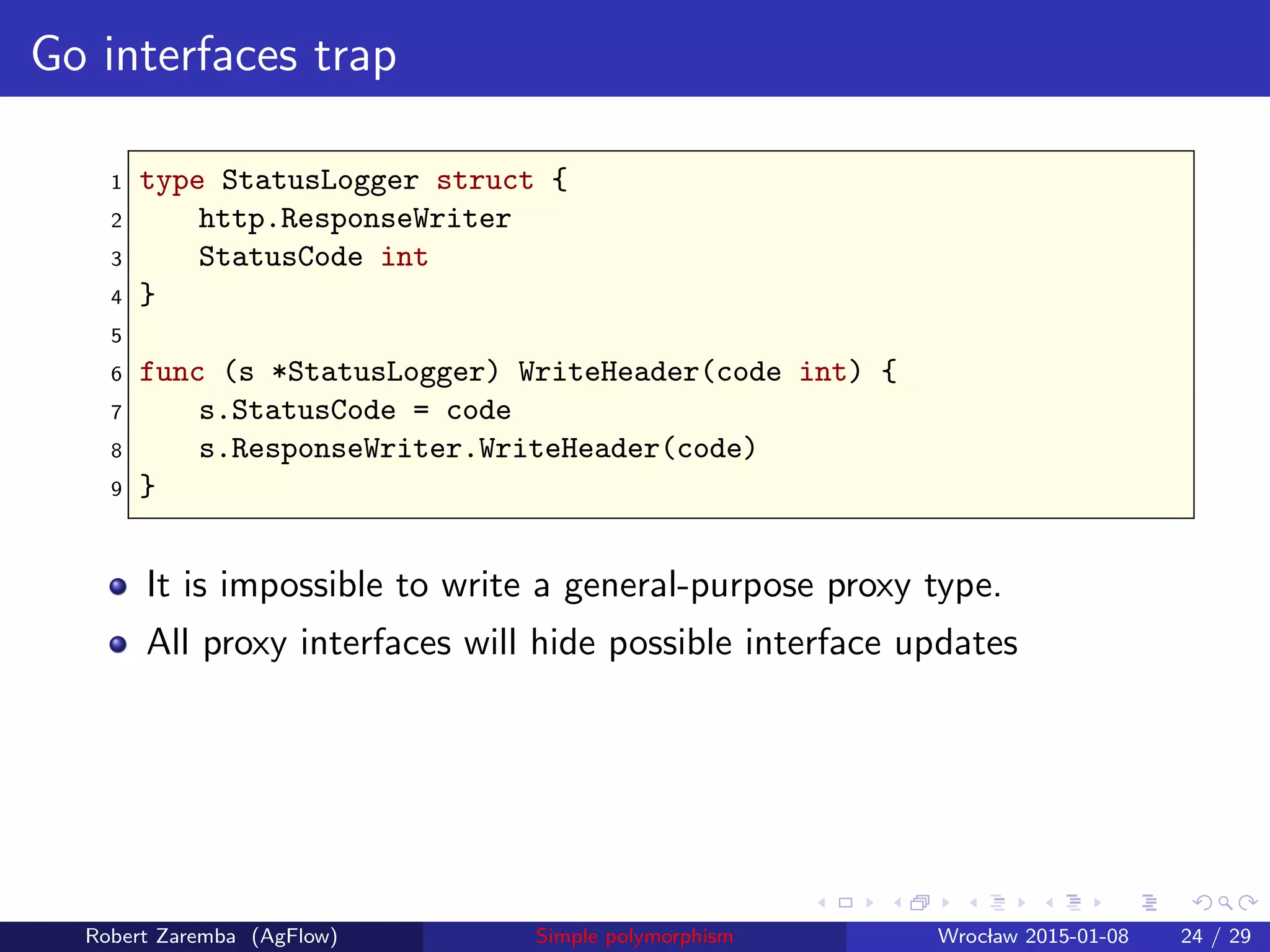 Go interfaces trap
1 type StatusLogger struct {
2 http.ResponseWriter
3 StatusCode int
4 }
5
6 func (s *StatusLogger) WriteHeader(code int) {
7 s.StatusCode = code
8 s.ResponseWriter.WriteHeader(code)
9 }
It is impossible to write a general-purpose proxy type.
All proxy interfaces will hide possible interface updates
Robert Zaremba (AgFlow) Simple polymorphism Wroclaw 2015-01-08 24 / 29
 
