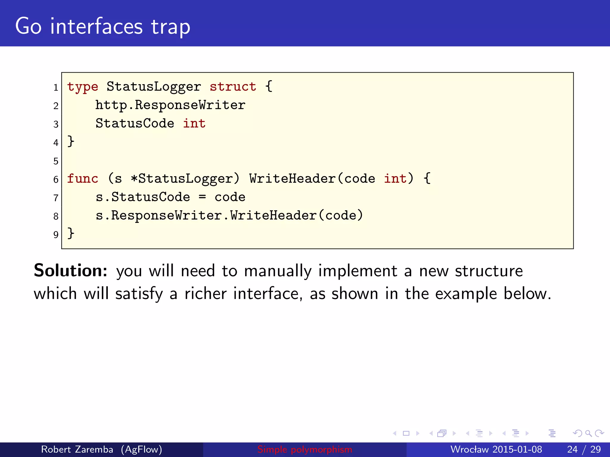 Go interfaces trap
1 type StatusLogger struct {
2 http.ResponseWriter
3 StatusCode int
4 }
5
6 func (s *StatusLogger) WriteHeader(code int) {
7 s.StatusCode = code
8 s.ResponseWriter.WriteHeader(code)
9 }
Solution: you will need to manually implement a new structure
which will satisfy a richer interface, as shown in the example below.
Robert Zaremba (AgFlow) Simple polymorphism Wroclaw 2015-01-08 24 / 29
 