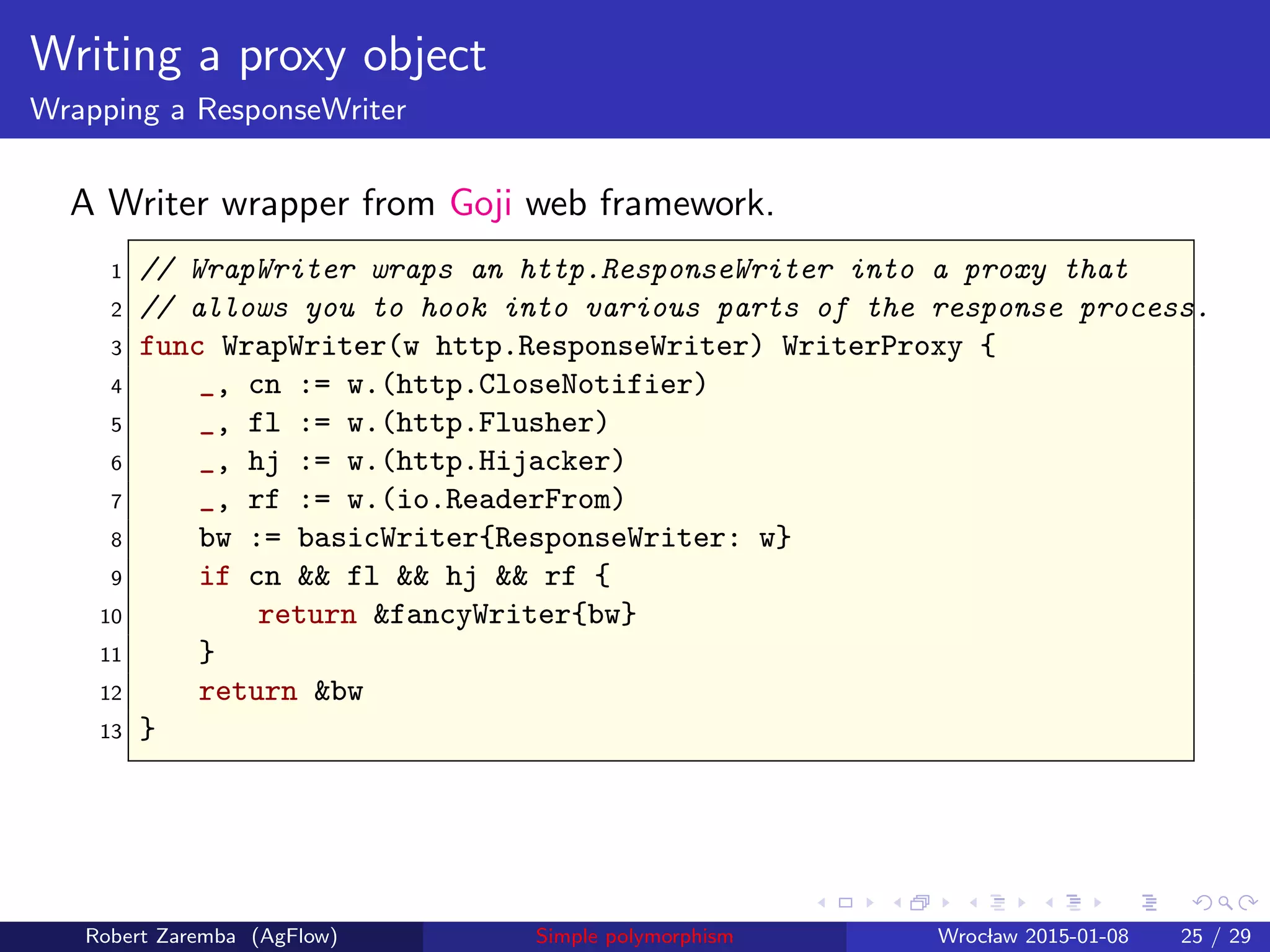 Writing a proxy object
Wrapping a ResponseWriter
A Writer wrapper from Goji web framework.
1 // WrapWriter wraps an http.ResponseWriter into a proxy that
2 // allows you to hook into various parts of the response process.
3 func WrapWriter(w http.ResponseWriter) WriterProxy {
4 _, cn := w.(http.CloseNotifier)
5 _, fl := w.(http.Flusher)
6 _, hj := w.(http.Hijacker)
7 _, rf := w.(io.ReaderFrom)
8 bw := basicWriter{ResponseWriter: w}
9 if cn && fl && hj && rf {
10 return &fancyWriter{bw}
11 }
12 return &bw
13 }
Robert Zaremba (AgFlow) Simple polymorphism Wroclaw 2015-01-08 25 / 29
 