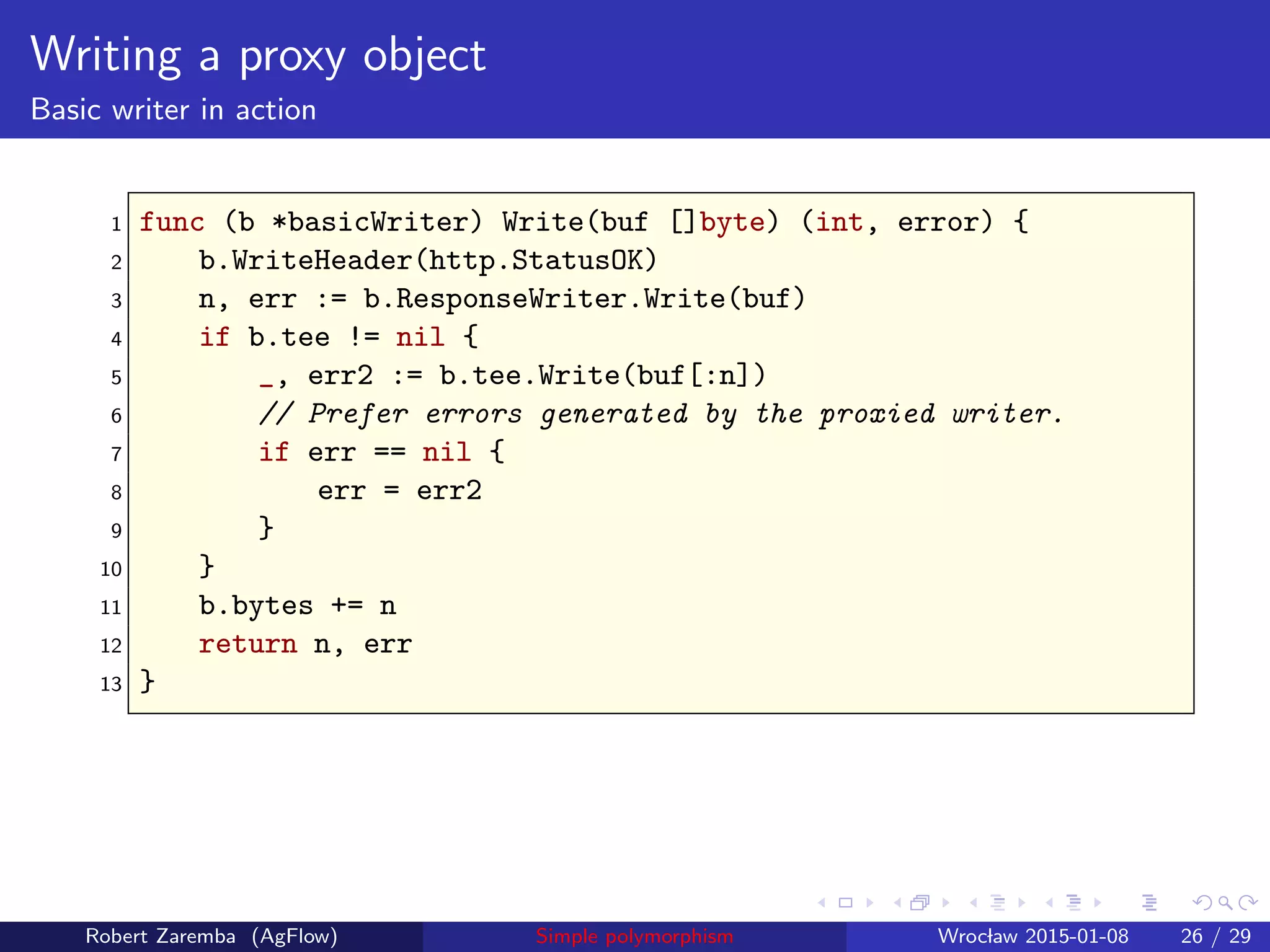 Writing a proxy object
Basic writer in action
1 func (b *basicWriter) Write(buf []byte) (int, error) {
2 b.WriteHeader(http.StatusOK)
3 n, err := b.ResponseWriter.Write(buf)
4 if b.tee != nil {
5 _, err2 := b.tee.Write(buf[:n])
6 // Prefer errors generated by the proxied writer.
7 if err == nil {
8 err = err2
9 }
10 }
11 b.bytes += n
12 return n, err
13 }
Robert Zaremba (AgFlow) Simple polymorphism Wroclaw 2015-01-08 26 / 29
 