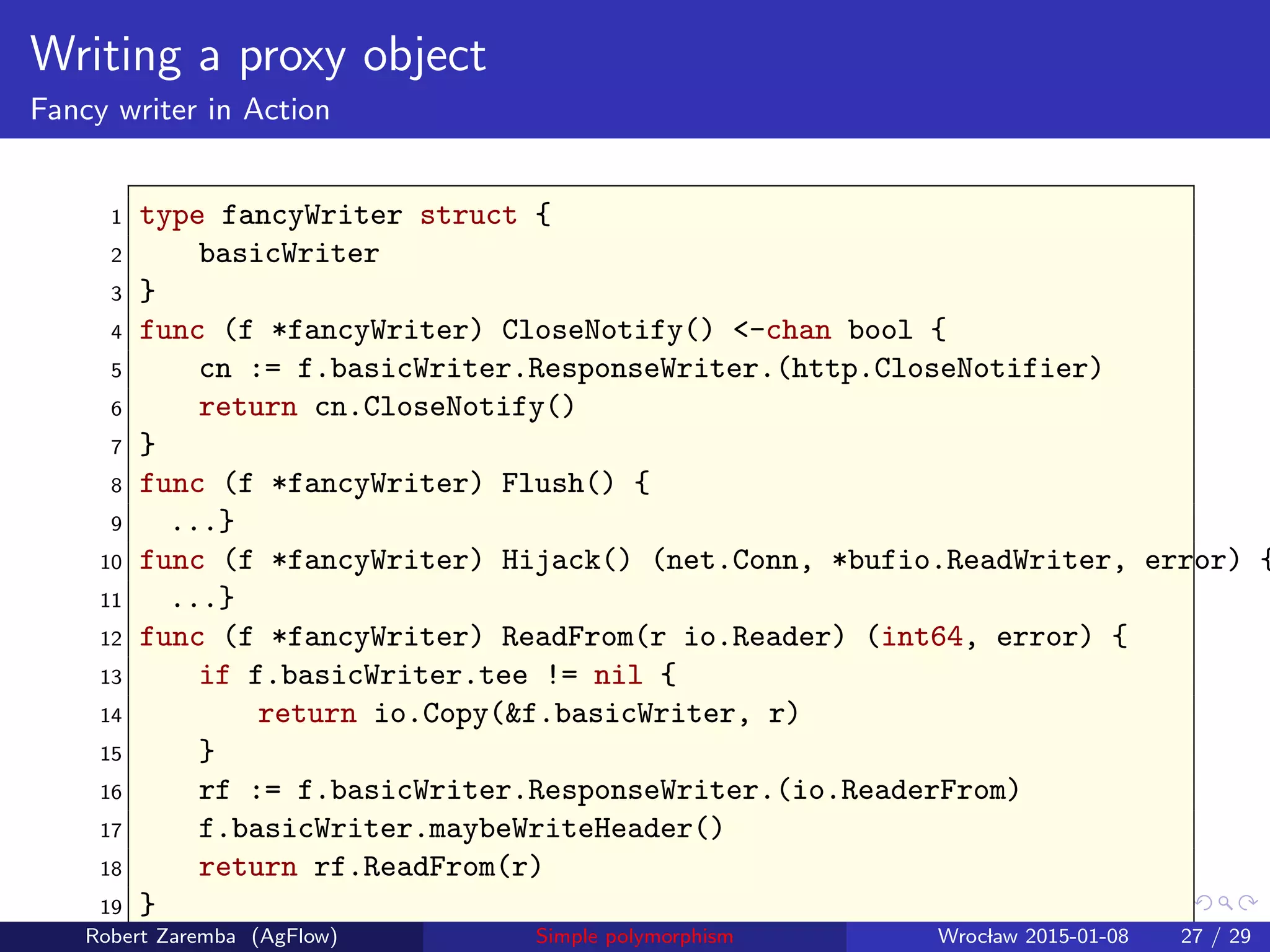 Writing a proxy object
Fancy writer in Action
1 type fancyWriter struct {
2 basicWriter
3 }
4 func (f *fancyWriter) CloseNotify() <-chan bool {
5 cn := f.basicWriter.ResponseWriter.(http.CloseNotifier)
6 return cn.CloseNotify()
7 }
8 func (f *fancyWriter) Flush() {
9 ...}
10 func (f *fancyWriter) Hijack() (net.Conn, *bufio.ReadWriter, error) {
11 ...}
12 func (f *fancyWriter) ReadFrom(r io.Reader) (int64, error) {
13 if f.basicWriter.tee != nil {
14 return io.Copy(&f.basicWriter, r)
15 }
16 rf := f.basicWriter.ResponseWriter.(io.ReaderFrom)
17 f.basicWriter.maybeWriteHeader()
18 return rf.ReadFrom(r)
19 }
Robert Zaremba (AgFlow) Simple polymorphism Wroclaw 2015-01-08 27 / 29
 