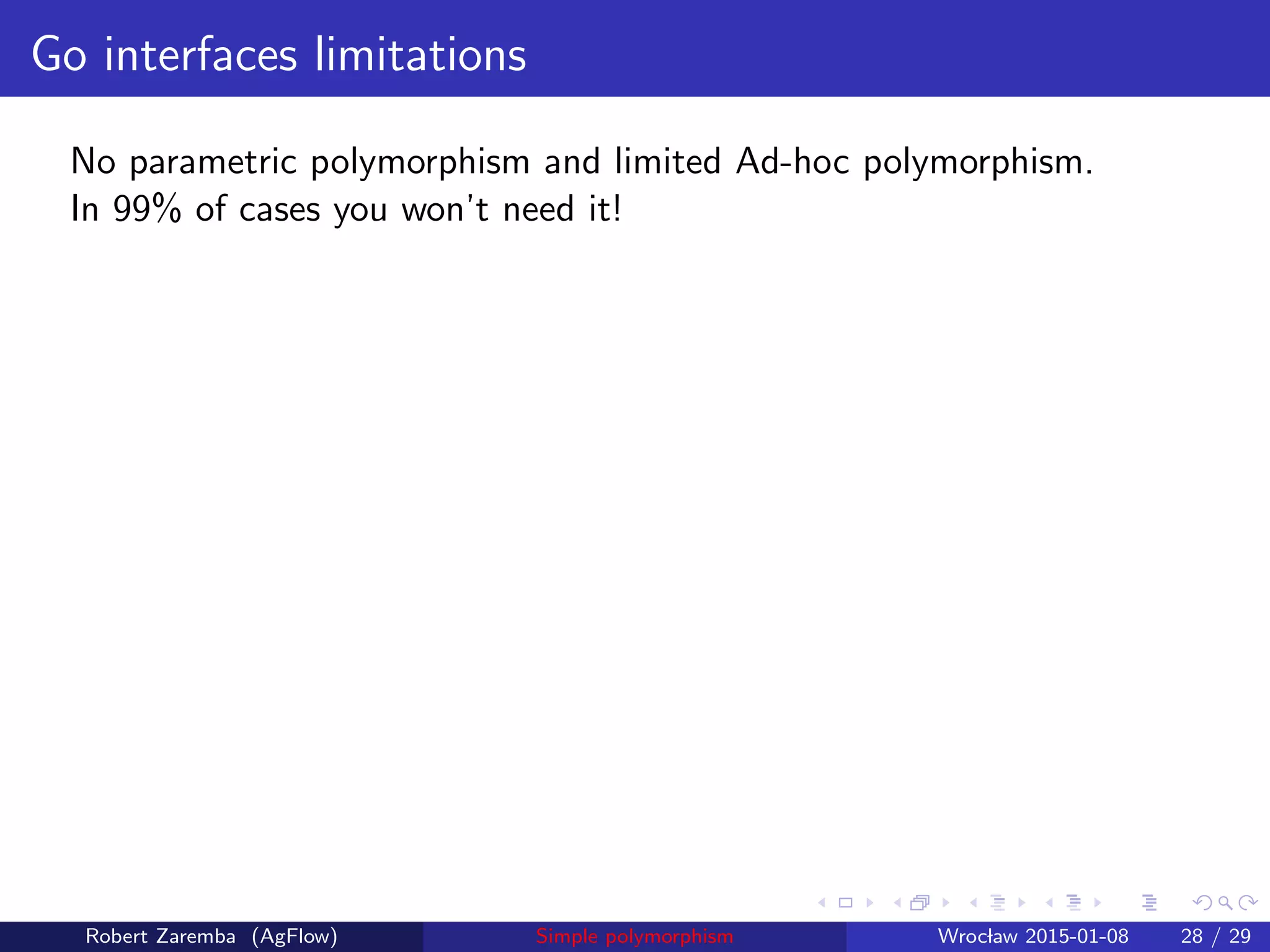 Go interfaces limitations
No parametric polymorphism and limited Ad-hoc polymorphism.
In 99% of cases you won’t need it!
Robert Zaremba (AgFlow) Simple polymorphism Wroclaw 2015-01-08 28 / 29
 