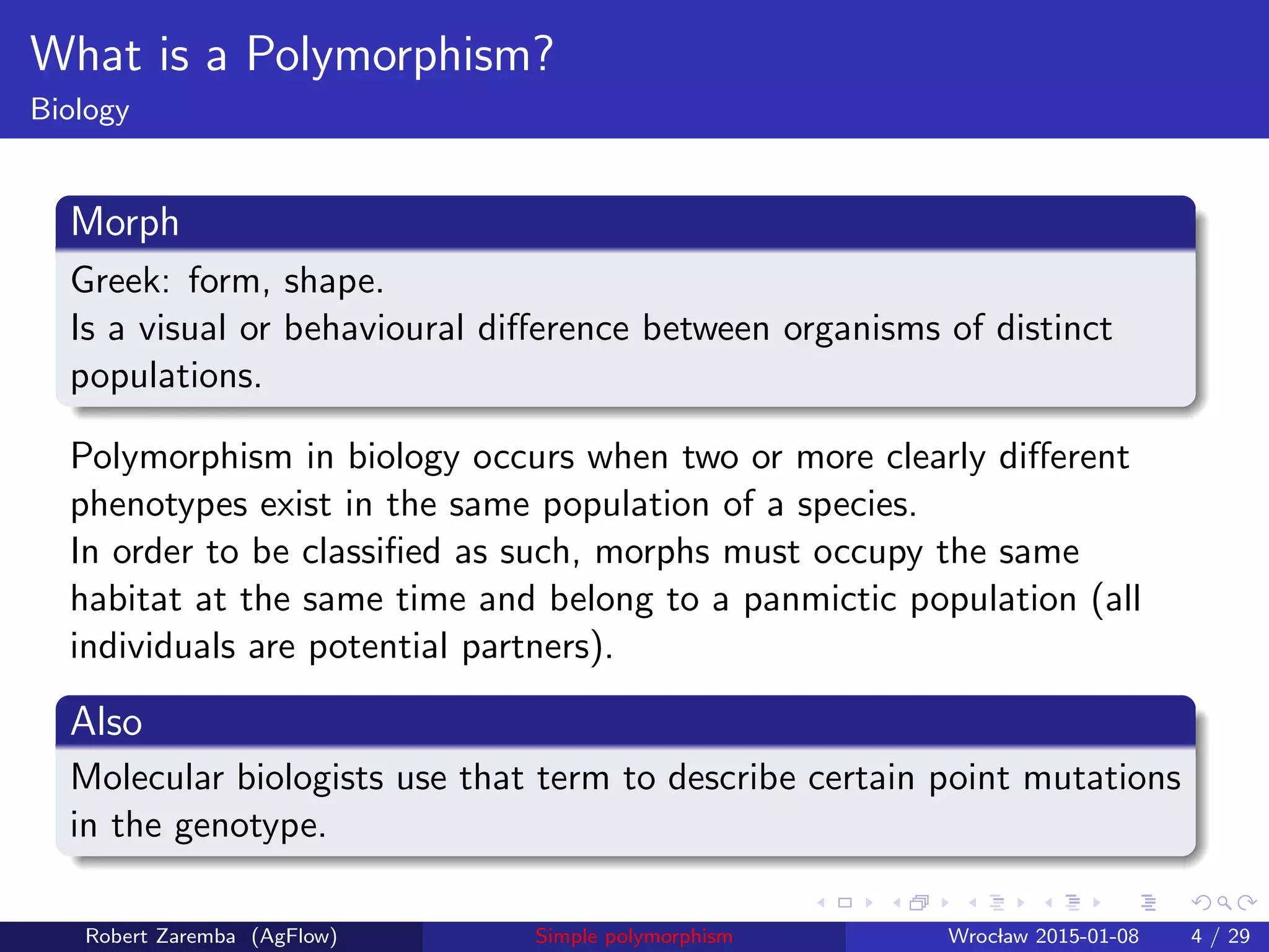 What is a Polymorphism?
Biology
Morph
Greek: form, shape.
Is a visual or behavioural diﬀerence between organisms of distinct
populations.
Polymorphism in biology occurs when two or more clearly diﬀerent
phenotypes exist in the same population of a species.
In order to be classiﬁed as such, morphs must occupy the same
habitat at the same time and belong to a panmictic population (all
individuals are potential partners).
Also
Molecular biologists use that term to describe certain point mutations
in the genotype.
Robert Zaremba (AgFlow) Simple polymorphism Wroclaw 2015-01-08 4 / 29
 