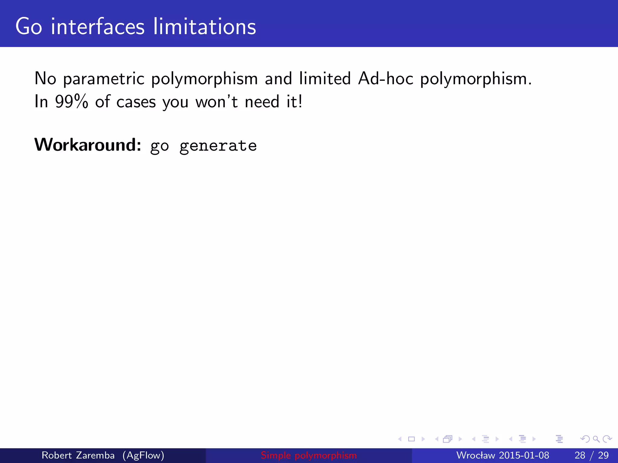 Go interfaces limitations
No parametric polymorphism and limited Ad-hoc polymorphism.
In 99% of cases you won’t need it!
Workaround: go generate
Robert Zaremba (AgFlow) Simple polymorphism Wroclaw 2015-01-08 28 / 29
 