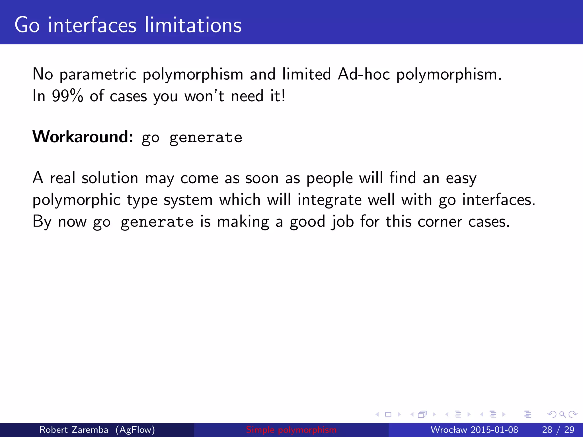 Go interfaces limitations
No parametric polymorphism and limited Ad-hoc polymorphism.
In 99% of cases you won’t need it!
Workaround: go generate
A real solution may come as soon as people will ﬁnd an easy
polymorphic type system which will integrate well with go interfaces.
By now go generate is making a good job for this corner cases.
Robert Zaremba (AgFlow) Simple polymorphism Wroclaw 2015-01-08 28 / 29
 