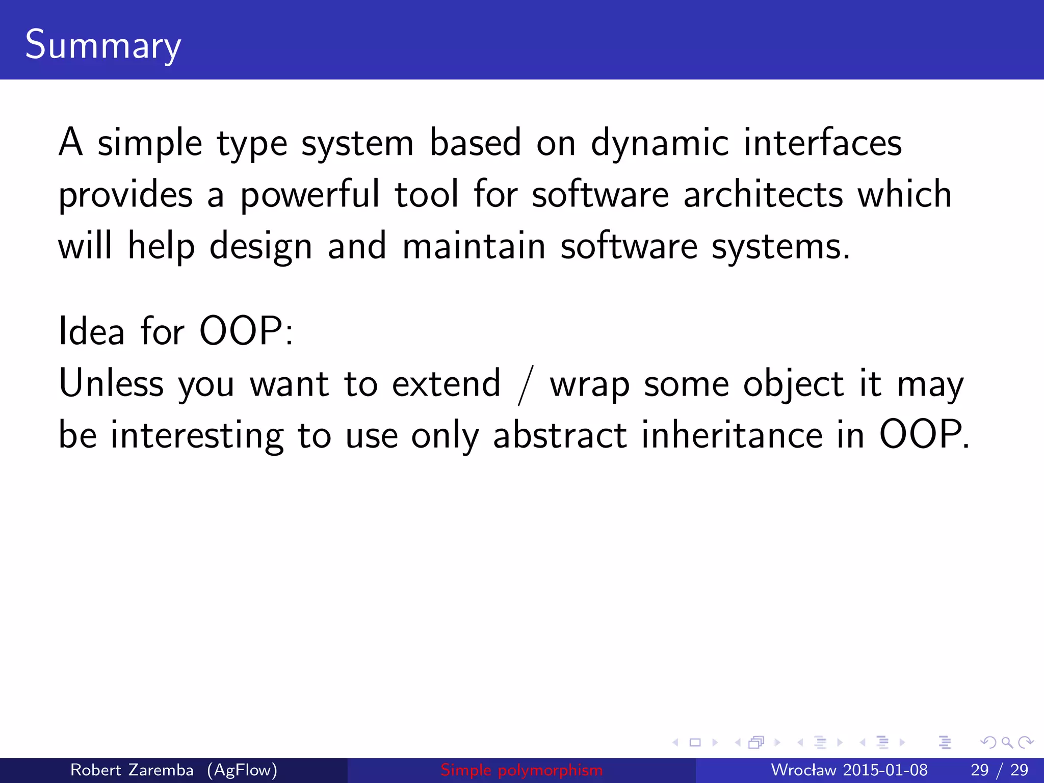Summary
A simple type system based on dynamic interfaces
provides a powerful tool for software architects which
will help design and maintain software systems.
Idea for OOP:
Unless you want to extend / wrap some object it may
be interesting to use only abstract inheritance in OOP.
Robert Zaremba (AgFlow) Simple polymorphism Wroclaw 2015-01-08 29 / 29
 