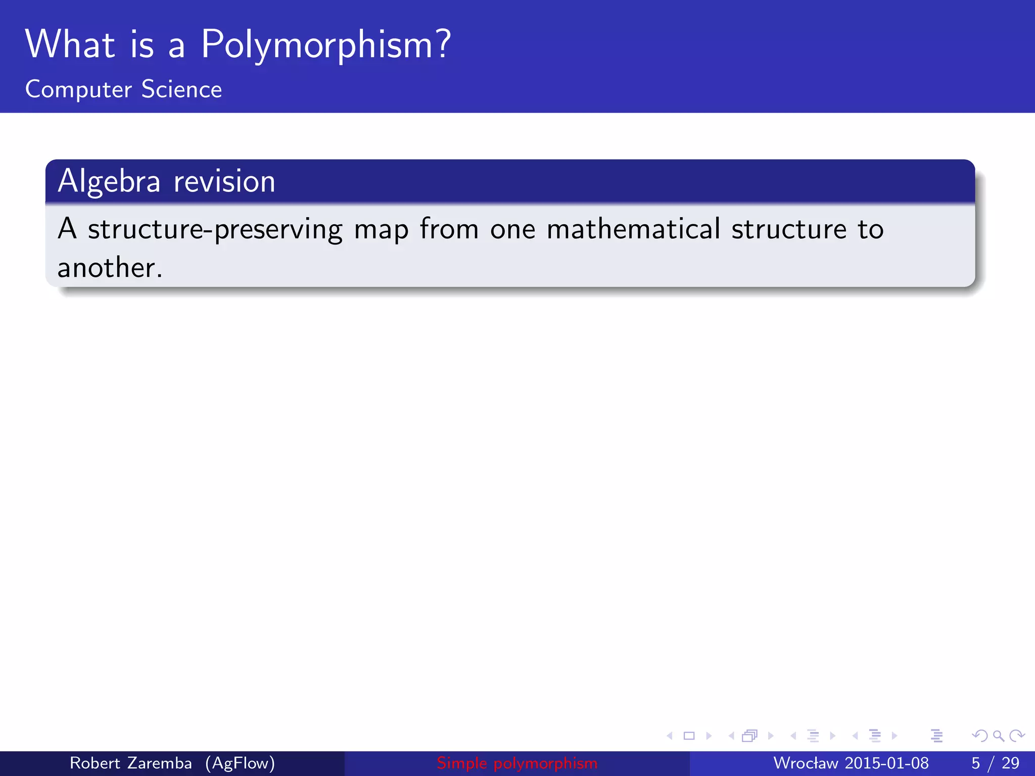 What is a Polymorphism?
Computer Science
Algebra revision
A structure-preserving map from one mathematical structure to
another.
Robert Zaremba (AgFlow) Simple polymorphism Wroclaw 2015-01-08 5 / 29
 