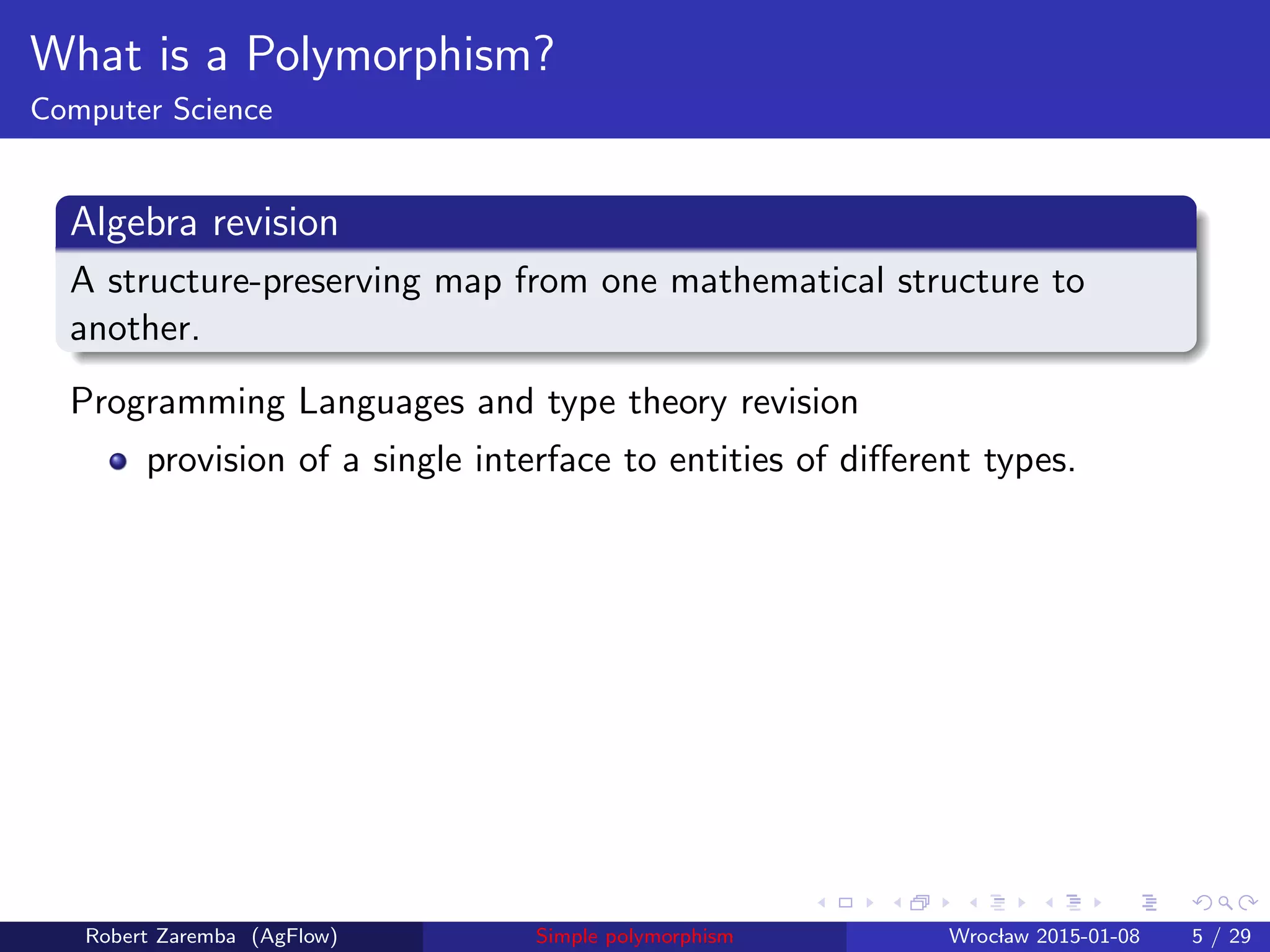 What is a Polymorphism?
Computer Science
Algebra revision
A structure-preserving map from one mathematical structure to
another.
Programming Languages and type theory revision
provision of a single interface to entities of diﬀerent types.
Robert Zaremba (AgFlow) Simple polymorphism Wroclaw 2015-01-08 5 / 29
 
