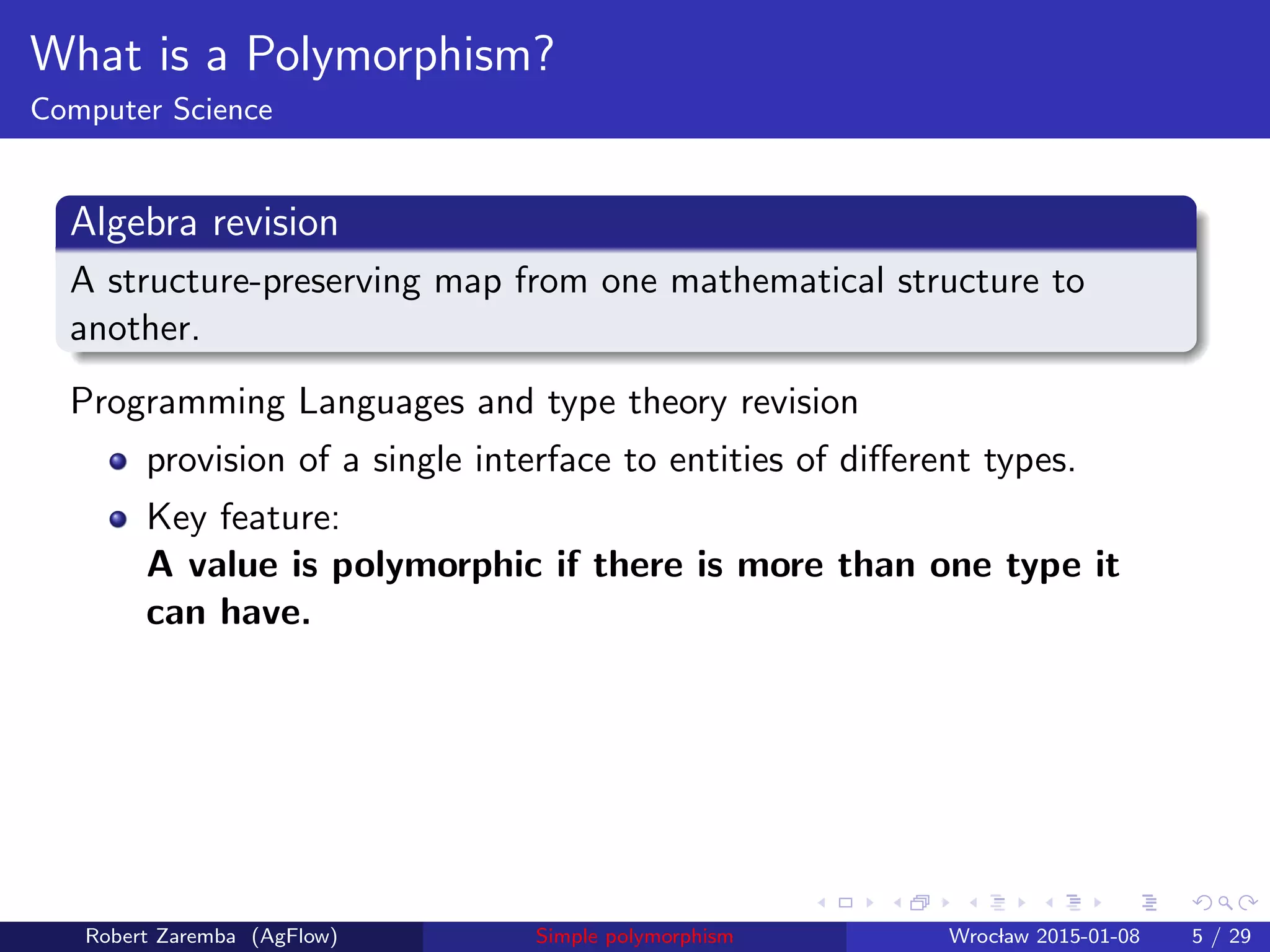 What is a Polymorphism?
Computer Science
Algebra revision
A structure-preserving map from one mathematical structure to
another.
Programming Languages and type theory revision
provision of a single interface to entities of diﬀerent types.
Key feature:
A value is polymorphic if there is more than one type it
can have.
Robert Zaremba (AgFlow) Simple polymorphism Wroclaw 2015-01-08 5 / 29
 