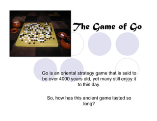 The Game of Go



Go is an oriental strategy game that is said to
be over 4000 years old, yet many still enjoy it
                  to this day.

  So, how has this ancient game lasted so
                   long?
 