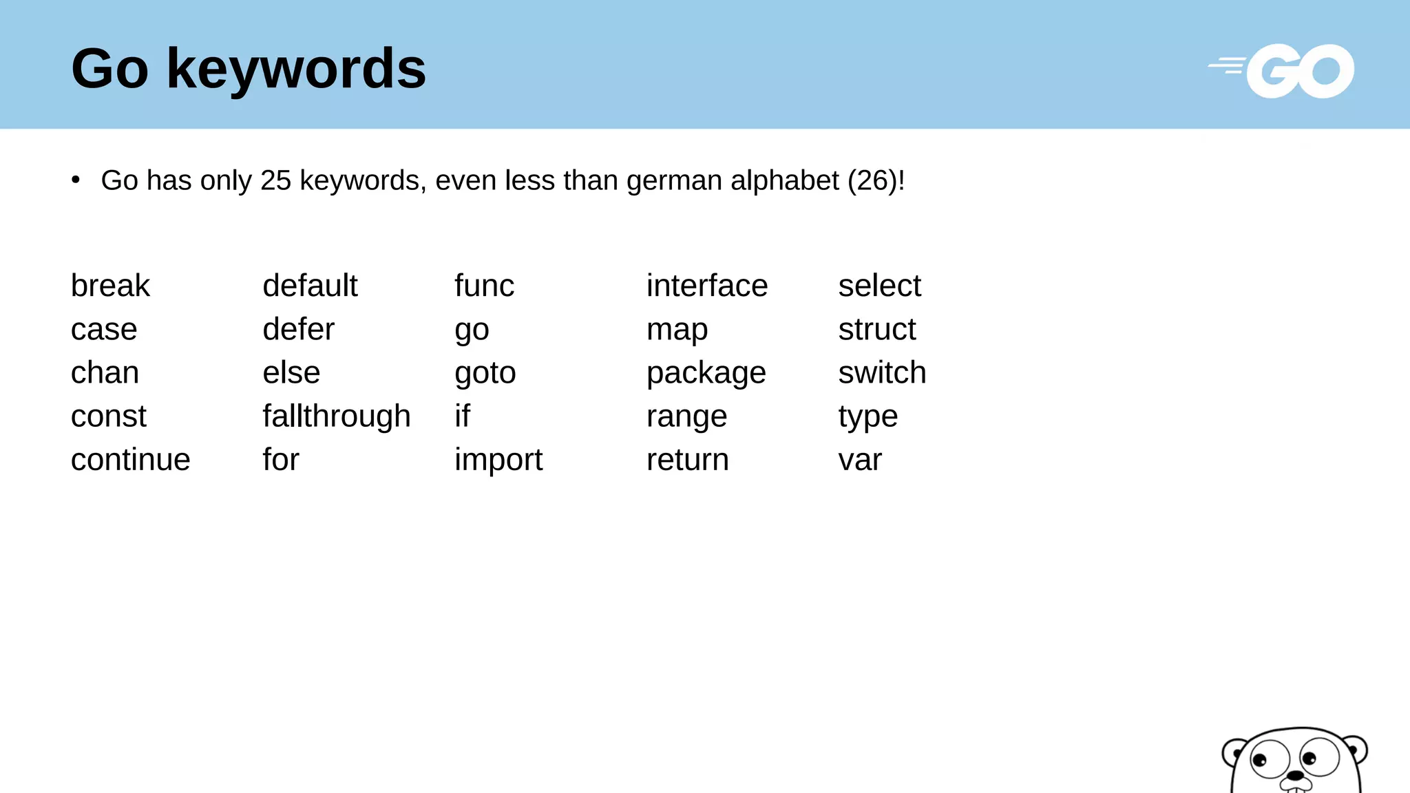 Go keywords
●
Go has only 25 keywords, even less than german alphabet (26)!
break default func interface select
case defer go map struct
chan else goto package switch
const fallthrough if range type
continue for import return var
 