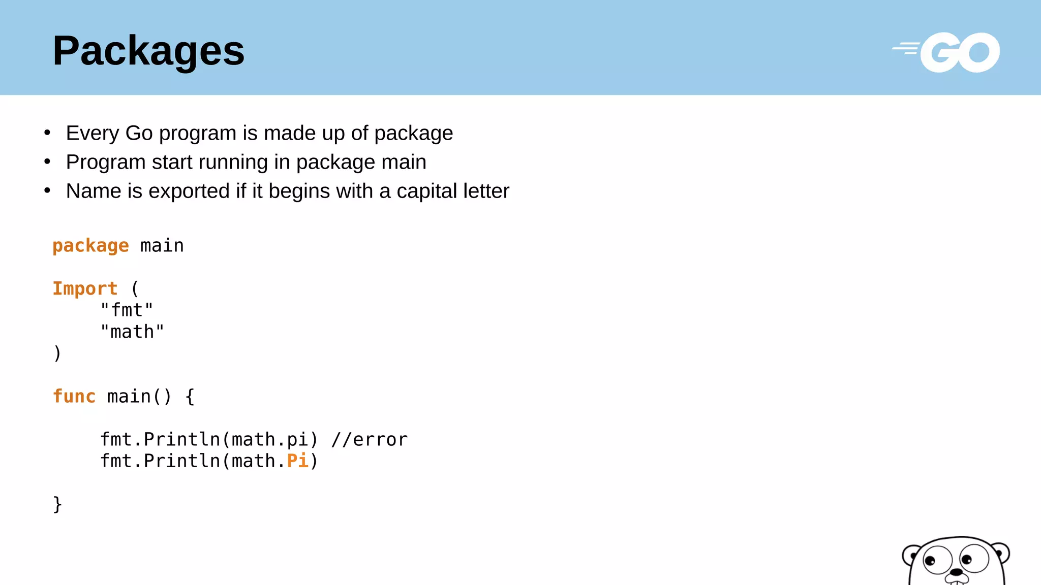 Packages
●
Every Go program is made up of package
●
Program start running in package main
●
Name is exported if it begins with a capital letter
package main
Import (
"fmt"
"math"
)
func main() {
fmt.Println(math.pi) //error
fmt.Println(math.Pi)
}
 