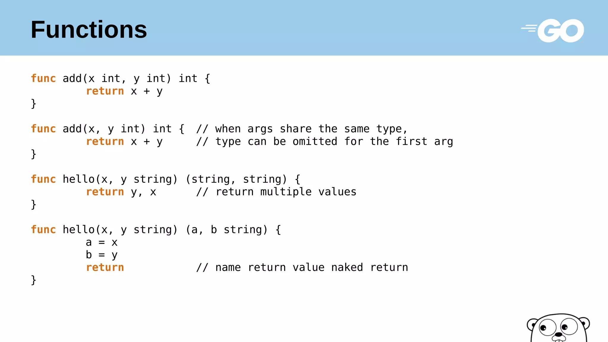 Functions
func add(x int, y int) int {
return x + y
}
func add(x, y int) int { // when args share the same type,
return x + y // type can be omitted for the first arg
}
func hello(x, y string) (string, string) {
return y, x // return multiple values
}
func hello(x, y string) (a, b string) {
a = x
b = y
return // name return value naked return
}
 