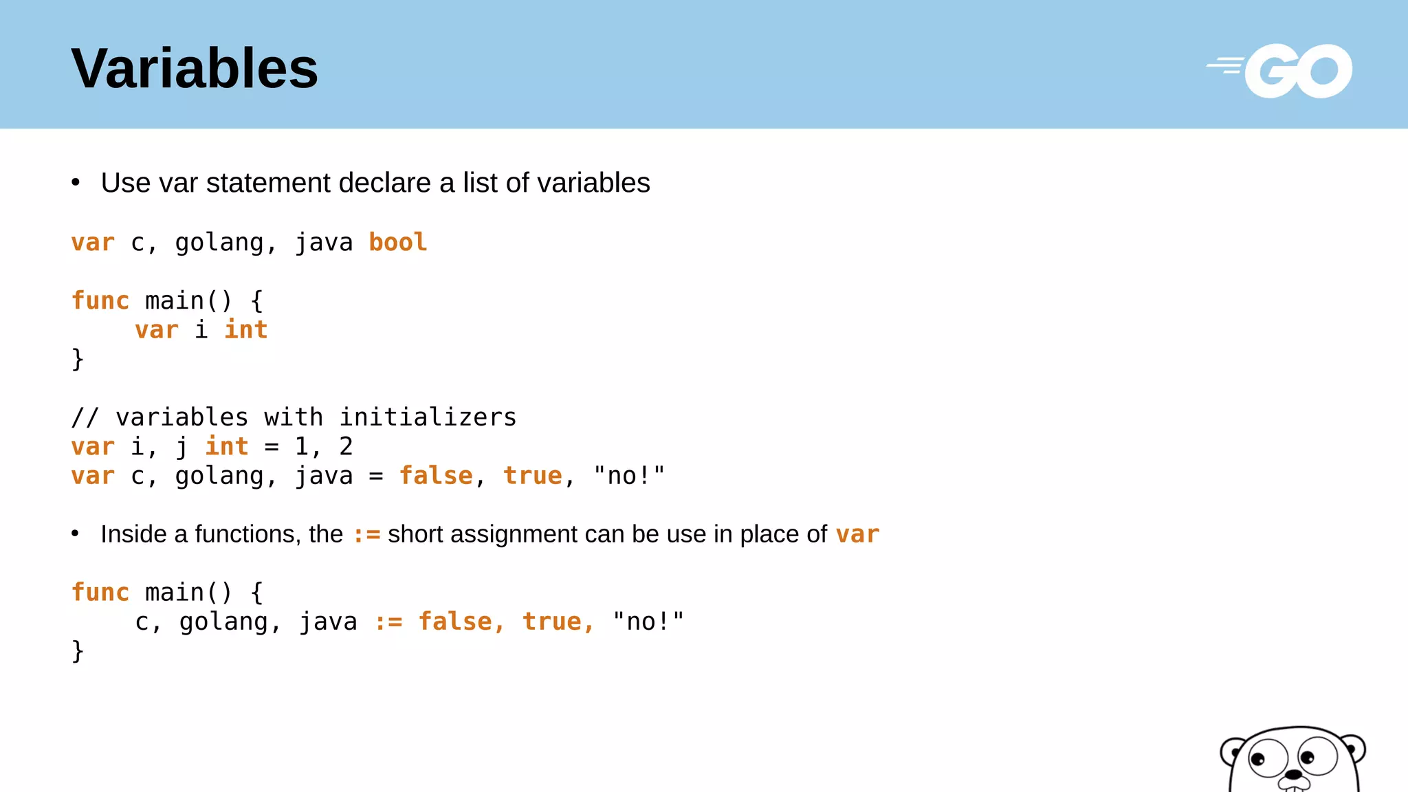 Variables
●
Use var statement declare a list of variables
var c, golang, java bool
func main() {
var i int
}
// variables with initializers
var i, j int = 1, 2
var c, golang, java = false, true, "no!"
●
Inside a functions, the := short assignment can be use in place of var
func main() {
c, golang, java := false, true, "no!"
}
 