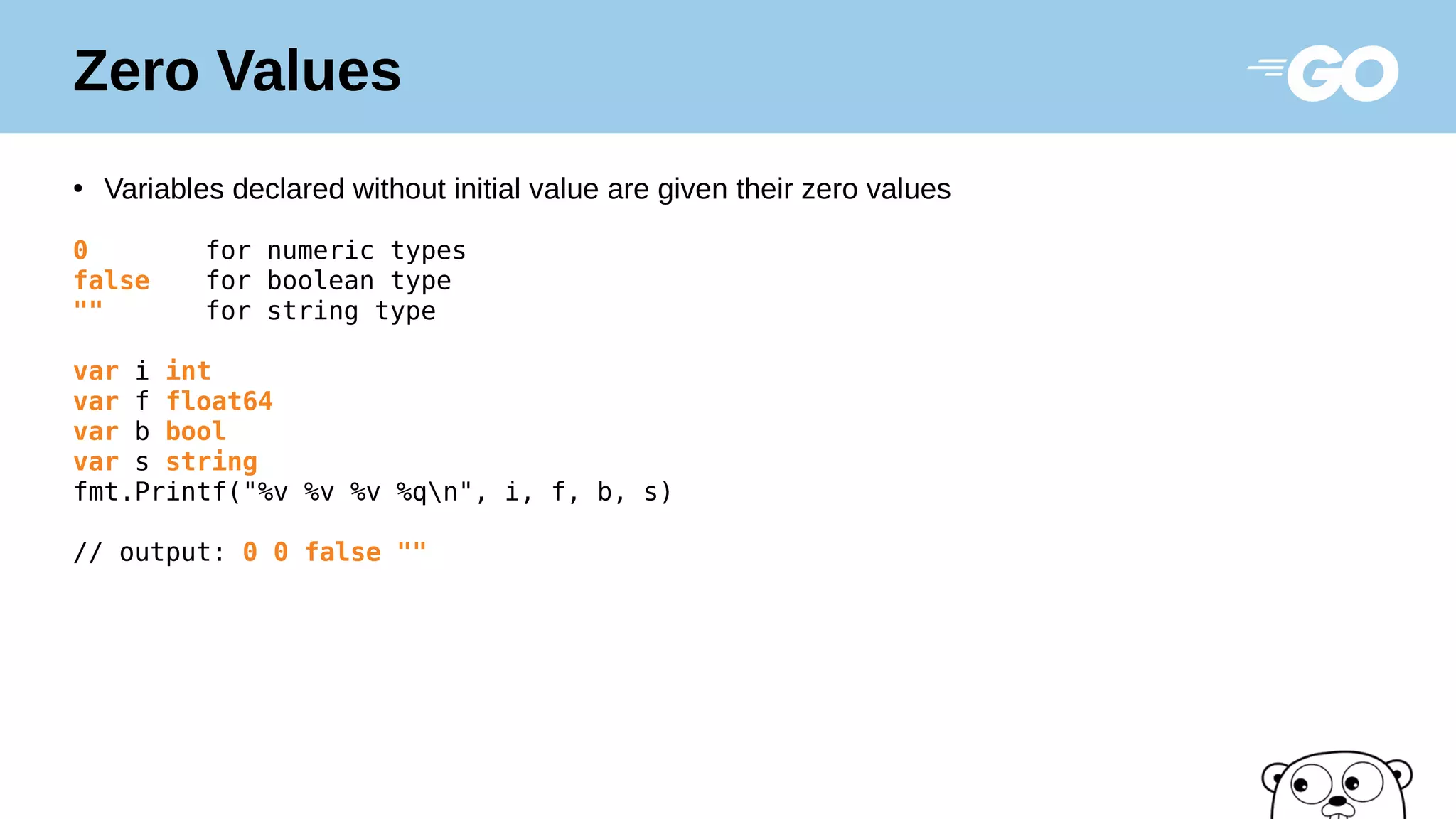 Zero Values
●
Variables declared without initial value are given their zero values
0 for numeric types
false for boolean type
"" for string type
var i int
var f float64
var b bool
var s string
fmt.Printf("%v %v %v %qn", i, f, b, s)
// output: 0 0 false ""
 